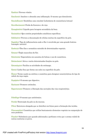 99
Emé tico: Provoca vômito.
Emoliente: Amolece e abranda uma inflamaç ão. O mesmo que demulcente.
Emulsificante: Estabiliza uma emulsão (substância de consistência leitosa).
Envelhecimento: Perda da frescura e do viç o.
Enxagüatório: Líquido para lavagem secundá ria da boca.
Enzimá tico: Que conté m propriedades catalíticas específicas.
Esfoliativo: Provoca a descamaç ão de cé lulas mortas da superfície da pele.
Espá dice: Tipo de inflorescência onde a flor é envolvida por uma grande brá ctea
(exemplo: antú rio).
Essê ncia: Óleo fino e aromá tico extraído de determinados vegetais.
Estame: Órgão masculino da flor.
Esteticista: Especialista em assuntos de beleza e uso de cosmé ticos.
Estimulante: Ativa e excita determinadas funç ões na pele.
Estomá quico: Facilita as atividades do estômago.
Estria: Linha fina que forma um sulco na superfície da pele.
É tnico: Termo usado na esté tica e cosmé tica para designar características do tipo de
cabelo da raç a negra.
Eupé ptico: O mesmo que digestivo.
Excitante: Promove estímulos.
Expectorante: Promove a liberaç ão das secreç ões das vias respiratórias.
Febrífugo: O mesmo que antité rmico.
Ferida: Destruiç ão da pele ou da mucosa.
Fibra: Estrutura alongada que se distribui em feixes para a formaç ão dos tecidos.
Fitocosmé tica: Cosmé tica que utiliza basicamente elementos vegetais na composiç ão de
seus produtos.
Fixador: Substância que quando adicionada a perfumes evita que o aroma volá til de
outras essências se perca.
PDF created with FinePrint pdfFactory trial version http://www.fineprint.com
 