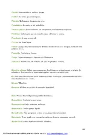 100
Flá cido: De consistência mole ou frouxa.
Fluidos: Diz-se de qualquer líquido.
Foliculite: Inflamaç ão dos poros da pele.
Fortalecedor: Torna forte, dá mais forç a.
Fotomutagê nico: Substância que em contato com o sol causa mutagênese.
Fototóxico: Substância que em contato com o sol torna-se tóxica.
Fragrância: Aroma agradá vel.
Fricçã o: Ato de esfregar.
Frieira: Afecç ão da pele causada por diversos fatores localizada nos pé s, normalmente
entre os dedos.
Fungicida: Combate os fungos.
Fungo: Organismo vegetal formado por filamentos.
Furúnculo: Inflamaç ão em volta de um pêlo ou glândula sebá cea.
Glândula sebá cea: Cé lula ou agrupamento de cé lulas que se destinam à produç ão de
substância de consistência gordurosa expelida para o exterior da pele.
Gel: Sistema coloidal constituído de fase líquida e sólida que apresenta características
semelhantes aos dos sólidos.
Gé rmen: Micróbio.
Gestante: Mulher no período de gestaç ão (gravidez).
Haste: Caule flexível típico das plantas herbá ceas.
Hemostá tico: Combate hemorragias.
Hepatoprotetor: Aç ão protetora no fígado.
Hepatotóxico: Tóxico para o fígado.
Hermafrodita: Flor que possui os dois sexos, masculino e feminino.
Hidratante: Trata a pele com uma substância que devolve a umidade natural.
Higienizante: Asseia a pele tornando-a saudá vel.
PDF created with FinePrint pdfFactory trial version http://www.fineprint.com
 