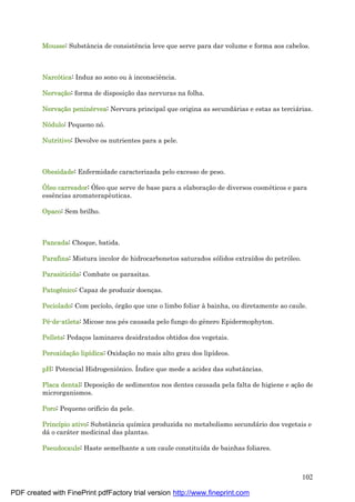 102
Mousse: Substância de consistência leve que serve para dar volume e forma aos cabelos.
Narcótica: Induz ao sono ou à inconsciência.
Nervaçã o: forma de disposiç ão das nervuras na folha.
Nervaçã o peniné rvea: Nervura principal que origina as secundá rias e estas as terciá rias.
Nódulo: Pequeno nó.
Nutritivo: Devolve os nutrientes para a pele.
Obesidade: Enfermidade caracterizada pelo excesso de peso.
Óleo carreador: Óleo que serve de base para a elaboraç ão de diversos cosmé ticos e para
essências aromaterapêuticas.
Opaco: Sem brilho.
Pancada: Choque, batida.
Parafina: Mistura incolor de hidrocarbonetos saturados sólidos extraídos do petróleo.
Parasiticida: Combate os parasitas.
Patogê nico: Capaz de produzir doenç as.
Peciolado: Com pecíolo, órgão que une o limbo foliar à bainha, ou diretamente ao caule.
Pé -de-atleta: Micose nos pé s causada pelo fungo do gênero Epidermophyton.
Pellets: Pedaç os laminares desidratados obtidos dos vegetais.
Peroxidaçã o lipídica: Oxidaç ão no mais alto grau dos lipídeos.
pH: Potencial Hidrogeniônico. Índice que mede a acidez das substâncias.
Placa dental: Deposiç ão de sedimentos nos dentes causada pela falta de higiene e aç ão de
microrganismos.
Poro: Pequeno orifício da pele.
Princípio ativo: Substância química produzida no metabolismo secundá rio dos vegetais e
dá o cará ter medicinal das plantas.
Pseudocaule: Haste semelhante a um caule constituída de bainhas foliares.
PDF created with FinePrint pdfFactory trial version http://www.fineprint.com
 