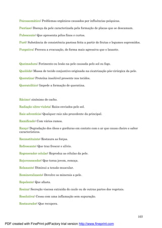 103
Psicossomá tico: Problemas orgânicos causados por influências psíquicas.
Psoríase: Doenç a da pele caracterizada pela formaç ão de placas que se descamam.
Pubescente: Que apresenta pêlos finos e curtos.
Purê : Substância de consistência pastosa feita a partir de frutas e legumes espremidos.
Purgativa: Provoca a evacuaç ão, de forma mais agressiva que o laxante.
Queimadura: Ferimento ou lesão na pele causada pelo sol ou fogo.
Quelóide: Massa de tecido conjuntivo originada na cicatrizaç ão pós-cirú rgica da pele.
Queratina: Proteína insolú vel presente nos tecidos.
Queratolítico: Impede a formaç ão de queratina.
Rá cimo: sinônimo de cacho.
Radiaçã o ultra-violeta: Raios enviados pelo sol.
Raiz adventícia: Qualquer raiz não procedente da principal.
Ramificado: Com vá rios ramos.
Ranço: Degradaç ão dos óleos e gorduras em contato com o ar que causa cheiro e sabor
característicos.
Reconstituinte: Restaura as forç as.
Refrescante: Que traz frescor e alívio.
Regenerador celular: Reproduz as cé lulas da pele.
Rejuvenescedor: Que torna jovem, remoç a.
Relaxante: Diminui a tensão muscular.
Remineralizante: Devolve os minerais a pele.
Repelente: Que afasta.
Resina: Secreç ão viscosa extraída do caule ou de outras partes dos vegetais.
Resolutiva: Cessa com uma inflamaç ão sem supuraç ão.
Restaurador: Que recupera.
PDF created with FinePrint pdfFactory trial version http://www.fineprint.com
 
