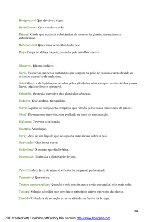 104
Revigorante: Que devolve o vigor.
Revitalizante: Que devolve a vida.
Rizoma: Caule que acumula substâncias de reserva da planta, normalmente
subterrâneo.
Rubefaciente: Que causa vermelhidão da pele.
Ruga: Prega ou dobra da pele, causada pelo envelhecimento.
Sânscrito: Idioma indiano.
Sarda: Pequenas manchas castanhas que surgem na pele de pessoas claras devido ao
acú mulo excessivo de melanina.
Sebo: Mistura de lipídeos excretados pelas glândulas sebá ceas que conté m á cidos graxos
livres, triglicerídeos e colesterol.
Seborré ia: Secreç ão excessiva das glândulas sebá ceas.
Sedativa: Que acalma, tranqü iliza.
Seiva: Líquido de composiç ão complexa que circula pelos vasos condutores da planta.
Sé ssil: Diretamente inserido, sem pedículo ou base de sustentaç ão.
Sialagoga: Provoca a salivaç ão.
Sinergia: Associaç ão.
Spray: Jato de um líquido que se espalha como né voa sobre a pele.
Suavizador: Que torna suave.
Sudorífera: O mesmo que diaforé tica.
Supurativo: Estimula a eliminaç ão de pus.
Talco: Produto feito do mineral silicato de magné sio pulverizado.
Tensoativo: Que estica.
Textura areno-argilosa: Quando o solo conté m mais areia que argila; solo mais solto.
Tintura: Soluç ão alcoólica que conté m os princípios ativos extraídos da planta.
Tireóide: Glândula de secreç ão interna situada na frente da laringe.
PDF created with FinePrint pdfFactory trial version http://www.fineprint.com
 
