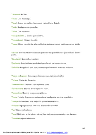 105
Tirosinase: Enzima.
Tônico: Que dá energia.
Tônus: Estado normal de elasticidade e resistência da pele.
Torçã o: Deslocamento muscular.
Tóxica: Que envenena.
Tranqüilizante: O mesmo que sedativa.
Traumatismo: Choque violento.
Tumor: Massa constituída pela multiplicaç ão desgovernada e cé lulas em um tecido.
Umbela: Tipo de inflorescência com pedicelos de igual tamanho que saem do mesmo
ponto.
Umectante: Que molha, umedece.
Ungüento: Substância de consistência gordurosa para uso externo.
Urticá ria: Erupç ão da pele com placas congestivas mais ou menos salientes.
Vagem ou Legume: Embalagem das sementes, típica dos feijões.
Varizes: Dilataç ões das veias.
Vasoconstritor: Provoca a contraç ão dos vasos.
Vasodilatador: Provoca a dilataç ão dos vasos.
Vasoprotetor: Protege os vasos sangü íneos.
Verniz: Soluç ão de goma ou resina natural usada para recobrir superfícies.
Verruga: Saliência da pele originada por causas variadas.
Vesicante: Que provoca a formaç ão de vesículas e bolhas.
Viço: Vigor, exuberância.
Vírus: Molé culas invisíveis no microscópio óptico que causam diversas doenç as.
Vulnerá rio: Que cura feridas.
PDF created with FinePrint pdfFactory trial version http://www.fineprint.com
 