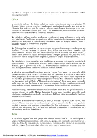 7
expectoraç ão sangü ínea e rouquidão. A planta dessecada é colocada em feridas. Conté m
mucilagem e tanino.
China
A sabedoria milenar da China inclui um vasto conhecimento sobre as plantas. Os
chineses, já em tempos remotos, classificavam as plantas de acordo com seu uso na
alimentaç ão e na fitoterapia. Os taoístas tinham grande devoç ão à natureza, prezavam a
harmonia e o respeito a tudo o que é vivo. Eles tinham como base filosófica e religiosa a
completa solidariedade entre o homem e a natureza.
Na culiná ria, a China acabou sendo uma grande escola para o Oriente e, mais tarde,
para o Ocidente. Os chineses sempre foram há beis na criaç ão de novos pratos, repletos de
criatividade, temperos e condimentos inusitados para os tempos antigos, como o
gengibre, o alho e as sementes de gergelim.
Na China Antiga, a medicina era caracterizada por uma riqueza excepcional quanto aos
detalhes. Para os chineses, o nú mero cinco tinha um simbolismo especial, pois
caracterizava o Universo com seus cinco elementos (metal, madeira, fogo, terra e á gua) e
com os cinco principais órgãos do corpo humano (coraç ão, pulmões, rins, fígado e baç o).
Alé m disso, faziam relaç ões entre as plantas, cores e os órgãos do corpo humano.
Os historiadores costumam dizer que os chineses eram mais próximos da sabedoria do
que da ciência. Os documentos mé dicos mais antigos de que temos notícia são dos
chineses, que, já por volta de 3700 a.C., diziam em seus tratados de medicina que para
cada doenç a havia uma planta que seria seu remé dio natural.
A primeira farmacopé ia chinesa teria sido escrita por Shen Nung, um imperador sá bio
que viveu entre 3700 e 2600 a.C. O imperador foi o primeiro a preparar os extratos de
ervas, chegando a fazer ensaios e aná lises da composiç ão, dos efeitos e das propriedades
dos extratos, que eram dados com precauç ão aos doentes. Seu trabalho foi registrado em
um livro preservado até hoje, o "Ervaná rio de Shen Nung". Diz a lenda que o imperador
podia observar com facilidade o que acontecia em seus órgãos, especialmente quando
tomava algum de seus preparados de ervas, porque tinha o abdômen transparente.
Nos dias de hoje, a medicina chinesa mostra-se ainda muito rica no que diz respeito ao
uso das plantas na saú de. Muitas das ervas de alto poder cosmé tico que estão sendo
estudadas e usadas atualmente são provenientes da China e já eram usadas havia algum
tempo por aquele povo.
A medicina chinesa influenciou muito, de início, a medicina japonesa. Esta acabou, mais
tarde, trilhando seu próprio caminho, sempre com a prevalência do uso de produtos
vegetais e animais nos processos terapêuticos. Por fim, os japoneses – que catalogaram
mais de 800 variedades de ervas em suas prá ticas terapêuticas – contribuíram para
influenciar a medicina do Ocidente.
Egito
A civilizaç ão egípcia teve seu apogeu em mais ou menos 3000 a.C. Já nessa é poca os
egípcios tinham uma alimentaç ão elaborada. Ao que parece, foram eles que inventaram a
forma moderna de preparar pães e, nas grandes comemoraç ões, chegavam a apresentar
mais de 40 tipos, feitos com trigo, leite, ovos, mel e outros ingredientes.
PDF created with FinePrint pdfFactory trial version http://www.fineprint.com
 