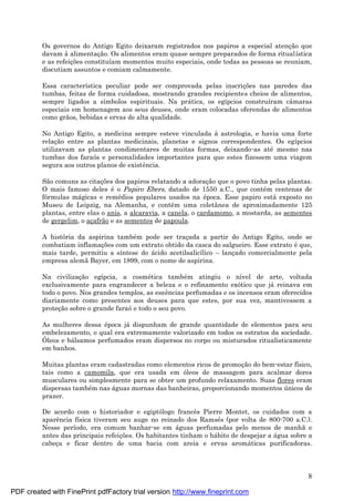 8
Os governos do Antigo Egito deixaram registrados nos papiros a especial atenç ão que
davam à alimentaç ão. Os alimentos eram quase sempre preparados de forma ritualística
e as refeiç ões constituíam momentos muito especiais, onde todas as pessoas se reuniam,
discutiam assuntos e comiam calmamente.
Essa característica peculiar pode ser comprovada pelas inscriç ões nas paredes das
tumbas, feitas de forma cuidadosa, mostrando grandes recipientes cheios de alimentos,
sempre ligados a símbolos espirituais. Na prá tica, os egípcios construíram câmaras
especiais em homenagem aos seus deuses, onde eram colocadas oferendas de alimentos
como grãos, bebidas e ervas de alta qualidade.
No Antigo Egito, a medicina sempre esteve vinculada à astrologia, e havia uma forte
relaç ão entre as plantas medicinais, planetas e signos correspondentes. Os egípcios
utilizavam as plantas condimentares de muitas formas, deixando-as até mesmo nas
tumbas dos faraós e personalidades importantes para que estes fizessem uma viagem
segura aos outros planos de existência.
São comuns as citaç ões dos papiros relatando a adoraç ão que o povo tinha pelas plantas.
O mais famoso deles é o Papiro Ebers, datado de 1550 a.C., que conté m centenas de
fórmulas má gicas e remé dios populares usados na é poca. Esse papiro está exposto no
Museu de Leipzig, na Alemanha, e conté m uma coletânea de aproximadamente 125
plantas, entre elas o anis, a alcaravia, a canela, o cardamomo, a mostarda, as sementes
de gergelim, o aç afrão e as sementes de papoula.
A história da aspirina també m pode ser traç ada a partir do Antigo Egito, onde se
combatiam inflamaç ões com um extrato obtido da casca do salgueiro. Esse extrato é que,
mais tarde, permitiu a síntese do á cido acetilsalicílico – lanç ado comercialmente pela
empresa alemã Bayer, em 1899, com o nome de aspirina.
Na civilizaç ão egípcia, a cosmé tica també m atingiu o nível de arte, voltada
exclusivamente para engrandecer a beleza e o refinamento exótico que já reinava em
todo o povo. Nos grandes templos, as essências perfumadas e os incensos eram oferecidos
diariamente como presentes aos deuses para que estes, por sua vez, mantivessem a
proteç ão sobre o grande faraóe todo o seu povo.
As mulheres dessa é poca já dispunham de grande quantidade de elementos para seu
embelezamento, o qual era extremamente valorizado em todos os estratos da sociedade.
Óleos e bá lsamos perfumados eram dispersos no corpo ou misturados ritualisticamente
em banhos.
Muitas plantas eram cadastradas como elementos ricos de promoç ão do bem-estar físico,
tais como a camomila, que era usada em óleos de massagem para acalmar dores
musculares ou simplesmente para se obter um profundo relaxamento. Suas flores eram
dispersas també m nas á guas mornas das banheiras, proporcionando momentos ú nicos de
prazer.
De acordo com o historiador e egiptólogo francês Pierre Montet, os cuidados com a
aparência física tiveram seu auge no reinado dos Ramsé s (por volta de 800-700 a.C.).
Nesse período, era comum banhar-se em á guas perfumadas pelo menos de manhã e
antes das principais refeiç ões. Os habitantes tinham o há bito de despejar a á gua sobre a
cabeç a e ficar dentro de uma bacia com areia e ervas aromá ticas purificadoras.
PDF created with FinePrint pdfFactory trial version http://www.fineprint.com
 