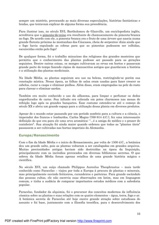 10
sempre um misté rio, provocando as mais diversas especulaç ões, histórias fantá sticas e
lendas, que tentavam explicar de alguma forma sua procedência.
Para ilustrar isso, no sé culo XVI, Bartholomeu de Glanville, um enciclopedista inglês,
acreditava que a pimenta-do-reino era resultante do chamuscamento da pimenta-branca
no fogo. De acordo com ele, a pimenta-branca era o fruto de uma á rvore que nascia numa
grande floresta próxima às montanhas dos Cá ucasos, cheia de serpentes; dizia ainda que
o fogo havia expulsado as cobras para que as pimentas pudessem ser colhidas,
escurecidas então pelo fogo!
De qualquer forma, foi o trabalho minucioso dos religiosos dos grandes mosteiros que
permitiu que o conhecimento das plantas pudesse ser passado para as geraç ões
seguintes. Dentre outras coisas, os monges cultivavam as ervas em hortos e passavam
grande parte do tempo fazendo cópias de manuscritos antigos que guardavam a história
e a utilizaç ão das plantas medicinais.
Na Idade Mé dia, as plantas seguiram seu uso na beleza, restringindo-se poré m sua
conotaç ão mística. Nessa é poca, as folhas de salsa eram usadas para fazer crescer os
cabelos, curar a caspa e eliminar piolhos. Alé m disso, eram empregadas na pele do rosto
para clarear e eliminar sardas.
També m era muito conhecido o uso da alfazema, para limpar e perfumar os dedos
engordurados de carne. Sua infusão era colocada em potes charmosos nas mesas de
refeiç ão logo após os grandes banquetes. Esse costume estendeu-se até o começ o do
sé culo XX e abriu um grande espaç o para a utilizaç ão dessa planta em diversos produtos.
Apesar de o mundo estar passando por um período sombrio para a cultura e a ciência, o
imperador dos francos e lombardos, Carlos Magno (768-814 d.C.), fez uma interessante
definiç ão do que era para ele uma erva aromá tica: "...é a amiga do mé dico e o prazer do
cozinheiro". Sua atuaç ão foi ainda maior quando ordenou que todas as "plantas ú teis"
passassem a ser cultivadas nas hortas imperiais da Alemanha.
Europa/Renascimento
Com o fim da Idade Mé dia e o início do Renascimento, por volta de 1500 d.C., a botânica
deu um grande salto, pois as plantas voltaram a ser catalogadas em grandes arquivos.
Muitas preciosidades antigas haviam sido destruídas na é poca da Inquisiç ão,
principalmente com os incêndios provocados em diversas bibliotecas secretas. O que
sobrou da Idade Mé dia foram apenas retalhos de uma grande história má gica e
científica.
No sé culo XVI, um suíç o chamado Philippus Aureolus Theophrastus – mais tarde
conhecido como Paracelso – viajou por toda a Europa à procura de plantas e minerais,
mas principalmente ouvindo feiticeiros, curandeiros e parteiras. Para grande escândalo
das pessoas cultas, ele não escrevia suas observaç ões em latim, mas em linguagem
comum, e tinha a audá cia de comparar importantes estudos mé dicos com a sabedoria
popular.
Paracelso, fundador da alquimia, foi o precursor dos conceitos modernos da influência
cósmica sobre as plantas e suas relaç ões com os quatro elementos – á gua, terra, fogo e ar.
A botânica secreta de Paracelso até hoje exerce grande atraç ão sobre estudiosos do
assunto e foi base, juntamente com a filosofia teosófica, para o desenvolvimento dos
PDF created with FinePrint pdfFactory trial version http://www.fineprint.com
 