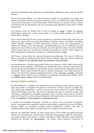 11
conceitos biodinâmicos da agricultura antroposófica, elaborados mais tarde por Rudolf
Steiner.
No final da Idade Mé dia, os europeus haviam entrado em decadência em relaç ão aos
há bitos de higiene. Começ ou uma fase ascé tica, em que os cuidados com a alma inibiram
o gosto pelo tratamento e pela beleza física. Nesse período, no entanto, houve a maior
evoluç ão da arte da perfumaria, que era necessá ria para disfarç ar o mau cheiro e há lito
das pessoas.
Um famoso creme de beleza feito à base de polpa de maç ã e folhas de alecrim,
denominado "pomatum", surgiu nessa é poca e se tornou muito popular por volta do
sé culo XVI na Europa.
Com o fim da Idade das Trevas, muitos estudiosos, a exemplo de Paracelso, voltaram a se
dedicar de corpo e alma ao estudo da botânica, medicina e beleza. O mé dico e astrólogo
inglês Nicholas Culpeper (?-1654) desenvolveu estudos vastos que atravessaram os
tempos até chegar a nós. Ele afirmava, incondicionalmente, que os condimentos eram
capazes de curar todos os tipos de doenç as com seus potentes óleos essenciais. Dentre
outras coisas, dizia que as pimentas, quando misturadas ao nitrato, eram capazes de
fazer desaparecer as manchas, as marcas e o descoloramento da pele.
Na Franç a, o ponto forte foi o desenvolvimento da perfumaria. Por volta de 1379, em
Paris, as monjas da Abadia de Saint-Juste criaram a famosa Á gua de Carmen, elaborada
à base de folhas de erva-cidreira, limão, noz-moscada e cravo-da-índia.
Na Grã-Bretanha, a família anglo-galesa Tudor, que reinou de 1485 a 1603, tinha grande
devoç ão às ervas e plantas. A dedicaç ão aos estudos das ervas e aromas é hoje um ponto
muito forte da atual Inglaterra, que herdou muitos conhecimentos importantes de seus
ancestrais. Nessa região desenvolveram-se exímios jardineiros, com lindos projetos de
jardins, que envolviam plantas aromá ticas perenes, como o alecrim, o tomilho, a lavanda
e o hissopo. Essas plantas eram utilizadas na preparaç ão de apetitosas saladas, feitas
com folhas, flores e frutos, frescos ou desidratados.
Europa/Idade moderna
Na Idade Moderna, a história dos condimentos foi marcada por muito sangue, guerras e
lutas pelo poder e monopólio. Os países do continente europeu estavam cansados dos
altos preç os das especiarias e saíram em busca de novas partes do mundo. Afirmam
alguns historiadores que foi o alto preç o da pimenta-do-reino no mercado europeu que
estimulou a expediç ão do navegador português Vasco da Gama, assim como a inveja do
poder de Veneza foi o motivo pelo qual Espanha e Portugal saíram em busca do cravo-da-
índia, do gengibre, da noz-moscada e da pimenta-do-reino.
A quebra do monopólio veneziano, portanto, se iniciou com as grandes navegaç ões.
Assim, os portugueses e espanhóis, quando encontraram o caminho que levava às Índias,
fizeram chegar ao continente europeu muitos condimentos exóticos, que logo se
espalharam por vá rias regiões, incorporando-se à culiná ria de muitos povos.
Mas foi um explorador francês, de nome Pierre Poivre (1719-1786), que definitivamente
acabou com o poderio dos comerciantes do Oriente. Pesquisador exímio de especiarias,
fez muitas viagens pelo mundo e acabou alcanç ando a Ilhas Maurício, onde encontrou
milhares de sementes de noz-moscada e de muitas outras espé cies. Conclusão: os
PDF created with FinePrint pdfFactory trial version http://www.fineprint.com
 