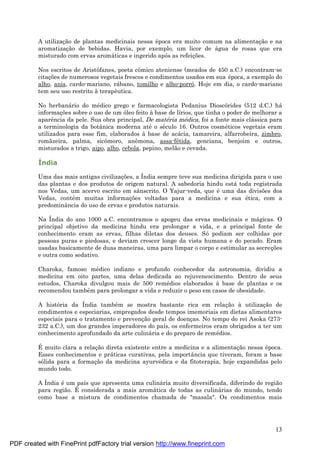 13
A utilizaç ão de plantas medicinais nessa é poca era muito comum na alimentaç ão e na
aromatizaç ão de bebidas. Havia, por exemplo, um licor de á gua de rosas que era
misturado com ervas aromá ticas e ingerido após as refeiç ões.
Nos escritos de Aristófanes, poeta cômico ateniense (meados de 450 a.C.) encontram-se
citaç ões de numerosos vegetais frescos e condimentos usados em sua é poca, a exemplo do
alho, anis, cardo-mariano, rá bano, tomilho e alho-porró. Hoje em dia, o cardo-mariano
tem seu uso restrito à terapêutica.
No herbaná rio do mé dico grego e farmacologista Pedanius Dioscórides (512 d.C.) há
informaç ões sobre o uso de um óleo feito à base de lírios, que tinha o poder de melhorar a
aparência da pele. Sua obra principal, De matéria médica, foi a fonte mais clá ssica para
a terminologia da botânica moderna até o sé culo 16. Outros cosmé ticos vegetais eram
utilizados para esse fim, elaborados à base de acá cia, tamareira, alfarrobeira, zimbro,
romãzeira, palma, sicômoro, anêmona, assa-fé tida, genciana, benjoim e outros,
misturados a trigo, aipo, alho, cebola, pepino, melão e cevada.
Índia
Uma das mais antigas civilizaç ões, a Índia sempre teve sua medicina dirigida para o uso
das plantas e dos produtos de origem natural. A sabedoria hindu está toda registrada
nos Vedas, um acervo escrito em sânscrito. O Yajur-veda, que é uma das divisões dos
Vedas, conté m muitas informaç ões voltadas para a medicina e sua é tica, com a
predominância do uso de ervas e produtos naturais.
Na Índia do ano 1000 a.C. encontramos o apogeu das ervas medicinais e má gicas. O
principal objetivo da medicina hindu era prolongar a vida, e a principal fonte de
conhecimento eram as ervas, filhas diletas dos deuses. Só podiam ser colhidas por
pessoas puras e piedosas, e deviam crescer longe da vista humana e do pecado. Eram
usadas basicamente de duas maneiras, uma para limpar o corpo e estimular as secreç ões
e outra como sedativo.
Charoka, famoso mé dico indiano e profundo conhecedor da astronomia, dividiu a
medicina em oito partes, uma delas dedicada ao rejuvenescimento. Dentro de seus
estudos, Charoka divulgou mais de 500 remé dios elaborados à base de plantas e os
recomendou també m para prolongar a vida e reduzir o peso em casos de obesidade.
A história da Índia també m se mostra bastante rica em relaç ão à utilizaç ão de
condimentos e especiarias, empregados desde tempos imemoriais em dietas alimentares
especiais para o tratamento e prevenç ão geral de doenç as. No tempo do rei Asoka (273-
232 a.C.), um dos grandes imperadores do país, os enfermeiros eram obrigados a ter um
conhecimento aprofundado da arte culiná ria e do preparo de remé dios.
É muito clara a relaç ão direta existente entre a medicina e a alimentaç ão nessa é poca.
Esses conhecimentos e prá ticas curativas, pela importância que tiveram, foram a base
sólida para a formaç ão da medicina ayurvé dica e da fitoterapia, hoje expandidas pelo
mundo todo.
A Índia é um país que apresenta uma culiná ria muito diversificada, diferindo de região
para região. É considerada a mais aromá tica de todas as culiná rias do mundo, tendo
como base a mistura de condimentos chamada de "masala". Os condimentos mais
PDF created with FinePrint pdfFactory trial version http://www.fineprint.com
 