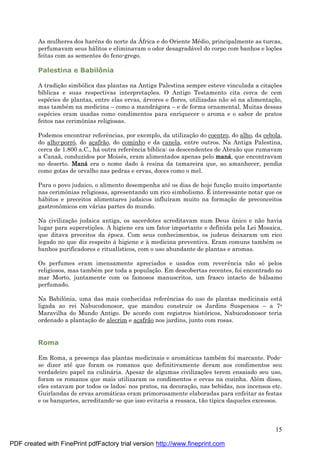15
As mulheres dos haré ns do norte da Á frica e do Oriente Mé dio, principalmente as turcas,
perfumavam seus há litos e eliminavam o odor desagradá vel do corpo com banhos e loç ões
feitas com as sementes do feno-grego.
Palestina e Babilô nia
A tradiç ão simbólica das plantas na Antiga Palestina sempre esteve vinculada a citaç ões
bíblicas e suas respectivas interpretaç ões. O Antigo Testamento cita cerca de cem
espé cies de plantas, entre elas ervas, á rvores e flores, utilizadas não sóna alimentaç ão,
mas també m na medicina – como a mandrá gora – e de forma ornamental. Muitas dessas
espé cies eram usadas como condimentos para enriquecer o aroma e o sabor de pratos
feitos nas cerimônias religiosas.
Podemos encontrar referências, por exemplo, da utilizaç ão do coentro, do alho, da cebola,
do alho-porró, do aç afrão, do cominho e da canela, entre outros. Na Antiga Palestina,
cerca de 1.800 a.C., há outra referência bíblica: os descendentes de Abraão que rumavam
a Canaã, conduzidos por Moisé s, eram alimentados apenas pelo maná , que encontravam
no deserto. Maná era o nome dado à resina da tamareira que, ao amanhecer, pendia
como gotas de orvalho nas pedras e ervas, doces como o mel.
Para o povo judaico, o alimento desempenha até os dias de hoje funç ão muito importante
nas cerimônias religiosas, apresentando um rico simbolismo. É interessante notar que os
há bitos e preceitos alimentares judaicos influíram muito na formaç ão de preconceitos
gastronômicos em vá rias partes do mundo.
Na civilizaç ão judaica antiga, os sacerdotes acreditavam num Deus ú nico e não havia
lugar para superstiç ões. A higiene era um fator importante e definida pela Lei Mosaica,
que ditava preceitos da é poca. Com seus conhecimentos, os judeus deixaram um rico
legado no que diz respeito à higiene e à medicina preventiva. Eram comuns també m os
banhos purificadores e ritualísticos, com o uso abundante de plantas e aromas.
Os perfumes eram imensamente apreciados e usados com reverência não só pelos
religiosos, mas també m por toda a populaç ão. Em descobertas recentes, foi encontrado no
mar Morto, juntamente com os famosos manuscritos, um frasco intacto de bá lsamo
perfumado.
Na Babilônia, uma das mais conhecidas referências do uso de plantas medicinais está
ligada ao rei Nabucodonosor, que mandou construir os Jardins Suspensos – a 7a
Maravilha do Mundo Antigo. De acordo com registros históricos, Nabucodonosor teria
ordenado a plantaç ão de alecrim e aç afrão nos jardins, junto com rosas.
Roma
Em Roma, a presenç a das plantas medicinais e aromá ticas també m foi marcante. Pode-
se dizer até que foram os romanos que definitivamente deram aos condimentos seu
verdadeiro papel na culiná ria. Apesar de algumas civilizaç ões terem ensaiado seu uso,
foram os romanos que mais utilizaram os condimentos e ervas na cozinha. Alé m disso,
eles estavam por todos os lados: nos pratos, na decoraç ão, nas bebidas, nos incensos etc.
Guirlandas de ervas aromá ticas eram primorosamente elaboradas para enfeitar as festas
e os banquetes, acreditando-se que isso evitaria a ressaca, tão típica daqueles excessos.
PDF created with FinePrint pdfFactory trial version http://www.fineprint.com
 