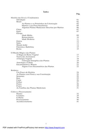 i
Índice
Pág.
Histó ria das Ervas e Condimentos
Introdução 01
Brasil 02
As Plantas e os Primó rdios da Colonização 02
Martius e sua Flora brasiliensis 05
Algumas Plantas Medicinais Descritas por Martius 06
China 07
Egito 07
Europa
Idade Média 09
Renascimento 10
Idade Moderna 11
Grécia 12
Índia 13
Mundo árabe 14
Palestina e Babilô nia 15
Roma 15
O Mundo Mágico das Plantas
A Magia do Reino Vegetal 17
Teoria das Assinaturas 17
A Energia Vegetal 18
Utilização Energética das Plantas 19
Astrologia e Cabala 20
Encantamentos e Rituais 22
Alguns Usos Encantató rios das Plantas 22
Botânica
Um Pouco de Histó ria 24
As Plantas com Flores e sua Constituição 25
Sementes 25
Raiz 25
Caule 26
Folhas 27
Flores 28
Frutos 29
As Famílias das Plantas Medicinais 31
Cultivo e Processamento
Plantio 32
Cuidados 35
Colheita 39
Processamento 40
Acondicionamento 41
PDF created with FinePrint pdfFactory trial version http://www.fineprint.com
 