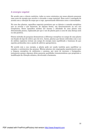 18
A energia vegetal
De acordo com a ciência esoté rica, todos os seres existentes em nosso planeta possuem
uma aura de energia que envolve e circunda o corpo material. Essa aura é carregada de
acordo com a vibraç ão do corpo que a rege, apresentando diferentes cores e intensidades.
No caso das plantas, aparelhos especiais permitem que se detecte a camada energé tica
que as reveste e que fornecem, de alguma forma, um direcionamento no seu uso
terapêutico. Esses aparelhos medem até mesmo a afinidade de uma planta com
determinada pessoa, explicando por que o uso da planta para a cura de uma doenç a será
ou não positiva.
Outros mé todos de pesquisa demonstram a diferenç a energé tica no campo de uma planta
em funç ão do tipo de cultivo que ela teve. Assim, plantas que foram cultivadas com o uso
de adubos orgânicos teriam um campo de energia mais equilibrado e luminoso do que
aquelas produzidas com a ajuda de aditivos agroquímicos.
De acordo com a sua energia, a planta pode ser usada també m para equilibrar as
emoç ões e sentimentos das pessoas. Muitas plantas são empregadas popularmente para
a limpeza energé tica de ambientes e pessoas, por meio de incensos e fumigaç ões,
justamente porque algumas delas possuem qualidades transmutadoras que propiciam a
modificaç ão da vibraç ão atômica, devolvendo a harmonia.
PDF created with FinePrint pdfFactory trial version http://www.fineprint.com
 
