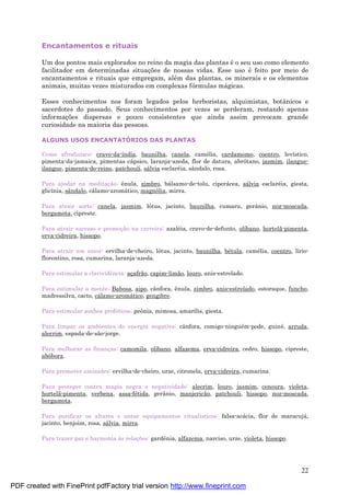 22
Encantamentos e rituais
Um dos pontos mais explorados no reino da magia das plantas é o seu uso como elemento
facilitador em determinadas situaç ões de nossas vidas. Esse uso é feito por meio de
encantamentos e rituais que empregam, alé m das plantas, os minerais e os elementos
animais, muitas vezes misturados em complexas fórmulas má gicas.
Esses conhecimentos nos foram legados pelos herboristas, alquimistas, botânicos e
sacerdotes do passado. Seus conhecimentos por vezes se perderam, restando apenas
informaç ões dispersas e pouco consistentes que ainda assim provocam grande
curiosidade na maioria das pessoas.
ALGUNS USOS ENCANTATÓ RIOS DAS PLANTAS
Como afrodisíaco: cravo-da-índia, baunilha, canela, camé lia, cardamomo, coentro, levístico,
pimenta-da-jamaica, pimentas cá psico, laranja-azeda, flor de datura, abrótano, jasmim, ilangue-
ilangue, pimenta-do-reino, patchouli, sá lvia esclaré ia, sândalo, rosa.
Para ajudar na meditaç ão: ênula, zimbro, bá lsamo-de-tolu, ciperá cea, sá lvia esclaré ia, giesta,
glicínia, sândalo, cá lamo-aromá tico, magnólia, mirra.
Para atrair sorte: canela, jasmim, lótus, jacinto, baunilha, cumaru, gerânio, noz-moscada,
bergamota, cipreste.
Para atrair sucesso e promoç ão na carreira: azalé ia, cravo-de-defunto, olíbano, hortelã-pimenta,
erva-cidreira, hissopo.
Para atrair um amor: ervilha-de-cheiro, lótus, jacinto, baunilha, bé tula, camé lia, coentro, lírio-
florentino, rosa, cumarina, laranja-azeda.
Para estimular a clarividência: aç afrão, capim-limão, louro, anis-estrelado.
Para estimular a mente: Babosa, aipo, cânfora, ênula, zimbro, anis-estrelado, estoraque, funcho,
madressilva, cacto, cá lamo-aromá tico, gengibre.
Para estimular sonhos profé ticos: peônia, mimosa, amarílis, giesta.
Para limpar os ambientes de energia negativa: cânfora, comigo-ningué m-pode, guiné , arruda,
alecrim, espada-de-são-jorge.
Para melhorar as finanç as: camomila, olíbano, alfazema, erva-cidreira, cedro, hissopo, cipreste,
abóbora.
Para promover amizades: ervilha-de-cheiro, urze, citronela, erva-cidreira, cumarina.
Para proteger contra magia negra e negatividade: alecrim, louro, jasmim, cenoura, violeta,
hortelã-pimenta, verbena, assa-fé tida, gerânio, manjericão, patchouli, hissopo, noz-moscada,
bergamota.
Para purificar os altares e untar equipamentos ritualísticos: falsa-acá cia, flor de maracujá ,
jacinto, benjoim, rosa, sá lvia, mirra.
Para trazer paz e harmonia às relaç ões: gardênia, alfazema, narciso, urze, violeta, hissopo.
PDF created with FinePrint pdfFactory trial version http://www.fineprint.com
 