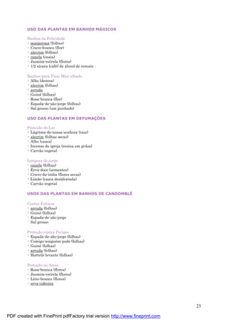 23
USO DAS PLANTAS EM BANHOS MÁGICOS
Banhos da Felicidade
• manjerona (folhas)
• Cravo-branco (flor)
• alecrim (folhas)
• canela (casca)
• Jasmim-estrela (flores)
• 1/2 xícara (café ) de á lcool de cereais
Banhos para Tirar Mau-olhado
• Alho (dentes)
• alecrim (folhas)
• arruda
• Guiné (folhas)
• Rosa-branca (flor)
• Espada-de-são-jorge (folhas)
• Sal grosso (um punhado)
USO DAS PLANTAS EM DEFUMAÇÕES
Proteç ão do Lar
• Lá grima-de-nossa-senhora (raiz)
• alecrim (folhas secas)
• Alho (casca)
• Incenso de igreja (resina em grãos)
• Carvão vegetal
Limpeza do corpo
• canela (folhas)
• Erva-doce (sementes)
• Cravo-da-índia (flores secas)
• Limão (casca desidratada)
• Carvão vegetal
USOS DAS PLANTAS EM BANHOS DE CANDOMBLÉ
Contra Feitiç os
• arruda (folhas)
• Guiné (folhas)
• Espada-de-são-jorge
• Sal grosso
Proteç ão contra Perigos
• Espada-de-são-jorge (folhas)
• Comigo-ningué m-pode (folhas)
• Guiné (folhas)
• arruda (folhas)
• Hortelã-levante (folhas)
Proteç ão no Amor
• Rosa-branca (flores)
• Jasmim-estrela (flores)
• Lírio-branco (flores)
• erva-cidreira
PDF created with FinePrint pdfFactory trial version http://www.fineprint.com
 