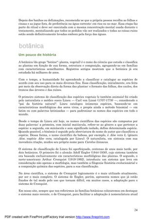 24
Depois dos banhos ou defumaç ões, recomenda-se que a própria pessoa recolha as folhas e
cinzas e as jogue fora, de preferência na á gua corrente: em rios ou no mar. Essa etapa faz
parte do ritual e deve ser executada com a mesma concentraç ão mental usada durante o
tratamento, mentalizando que todos os pedidos vão ser realizados e todas as coisas ruins
estão sendo definitivamente levadas embora pela forç a das á guas.
Um pouco de história
A botânica (do grego "botá ne": planta, vegetal) é o ramo da ciência que estuda e classifica
as plantas em funç ão de sua forma, estrutura e composiç ão, agrupando-as em famílias
com características semelhantes. Registros antigos mostram que a botânica já era
estudada há milhares de anos.
Com o tempo, a humanidade foi aprendendo a classificar e catalogar as espé cies de
acordo com seu uso para os mais diversos fins. Essa classificaç ão, inicialmente, era feita
por meio da observaç ão direta da forma das plantas: o formato das folhas, dos caules, dos
troncos das á rvores e das raízes.
O primeiro sistema de classificaç ão das espé cies vegetais (e també m animais) foi criado
pelo naturalista e mé dico sueco Lineu — Carl von Linné (1707-1778) — , considerado o
"pai da história natural". Lineu catalogou inú meras espé cies, baseando-se em
características morfológicas dos seres vivos, e propôs ainda o mé todo binomial — em
latim ou com palavras latinizadas — para padronizar os nomes das espé cies em todo o
mundo.
Desde o tempo de Lineu até hoje, os nomes científicos das espé cies são compostos por
duas palavras: a primeira, com inicial maiú scula, refere-se ao gênero a que pertence a
espé cie; a segunda, em minú scula e sem significado isolado, define determinada espé cie.
Quando possível, o binômio é seguido pela abreviatura do nome do autor que classificou a
espé cie. Dessa forma, o nome científico da babosa, por exemplo, é Aloe vera L. (gênero
Aloe, espé cie Aloe vera, catalogada por Lineu). O naturalista, em sintonia com sua
inovadora criaç ão, mudou seu próprio nome para Carolus linnaeus.
O sistema de classificaç ão de Lineu foi aperfeiç oado, centenas de anos mais tarde, por
dois botânicos. O primeiro foi o alemão Adolf Engler (1844-1930), cujo sistema també m
era baseado exclusivamente em características morfológicas das plantas. O segundo, o
norte-americano Arthur Cronquist (1919-1992), introduziu um sistema que leva em
consideraç ão não apenas a morfologia, mas també m a filogenia (história evolucioná ria) e
a composiç ão química das espé cies, para a sua classificaç ão.
Na á rea científica, o sistema de Cronquist logicamente é o mais utilizado atualmente,
por ser o mais completo. O sistema de Engler, poré m, apresenta nomes que já estão
fixados de tal modo pelo uso que tornam difícil, em muitos casos, a adaptaç ão para o
sistema de Cronquist.
Em nosso site, sempre que nos referirmos às famílias botânicas colocaremos em destaque
o sistema mais recente, o de Cronquist, para facilitar a adaptaç ão à nomenclatura atual
PDF created with FinePrint pdfFactory trial version http://www.fineprint.com
 