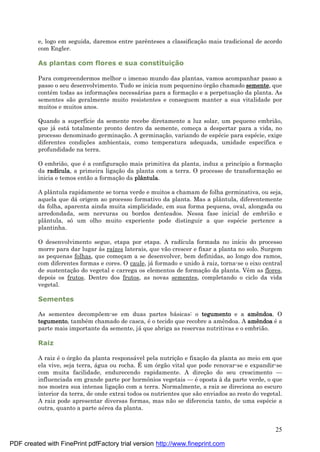 25
e, logo em seguida, daremos entre parênteses a classificaç ão mais tradicional de acordo
com Engler.
As plantas com flores e sua constituiç ã o
Para compreendermos melhor o imenso mundo das plantas, vamos acompanhar passo a
passo o seu desenvolvimento. Tudo se inicia num pequenino órgão chamado semente, que
conté m todas as informaç ões necessá rias para a formaç ão e a perpetuaç ão da planta. As
sementes são geralmente muito resistentes e conseguem manter a sua vitalidade por
muitos e muitos anos.
Quando a superfície da semente recebe diretamente a luz solar, um pequeno embrião,
que já está totalmente pronto dentro da semente, começ a a despertar para a vida, no
processo denominado germinaç ão. A germinaç ão, variando de espé cie para espé cie, exige
diferentes condiç ões ambientais, como temperatura adequada, umidade específica e
profundidade na terra.
O embrião, que é a configuraç ão mais primitiva da planta, induz a princípio a formaç ão
da radícula, a primeira ligaç ão da planta com a terra. O processo de transformaç ão se
inicia e temos então a formaç ão da plântula.
A plântula rapidamente se torna verde e muitos a chamam de folha germinativa, ou seja,
aquela que dá origem ao processo formativo da planta. Mas a plântula, diferentemente
da folha, aparenta ainda muita simplicidade, em sua forma pequena, oval, alongada ou
arredondada, sem nervuras ou bordos denteados. Nessa fase inicial de embrião e
plântula, só um olho muito experiente pode distinguir a que espé cie pertence a
plantinha.
O desenvolvimento segue, etapa por etapa. A radícula formada no início do processo
morre para dar lugar às raízes laterais, que vão crescer e fixar a planta no solo. Surgem
as pequenas folhas, que começ am a se desenvolver, bem definidas, ao longo dos ramos,
com diferentes formas e cores. O caule, já formado e unido à raiz, torna-se o eixo central
de sustentaç ão do vegetal e carrega os elementos de formaç ão da planta. Vêm as flores,
depois os frutos. Dentro dos frutos, as novas sementes, completando o ciclo da vida
vegetal.
Sementes
As sementes decompõem-se em duas partes bá sicas: o tegumento e a amê ndoa. O
tegumento, també m chamado de casca, é o tecido que recobre a amêndoa. A amê ndoa é a
parte mais importante da semente, já que abriga as reservas nutritivas e o embrião.
Raiz
A raiz é o órgão da planta responsá vel pela nutriç ão e fixaç ão da planta ao meio em que
ela vive, seja terra, á gua ou rocha. É um órgão vital que pode renovar-se e expandir-se
com muita facilidade, endurecendo rapidamente. A direç ão do seu crescimento —
influenciada em grande parte por hormônios vegetais — é oposta à da parte verde, o que
nos mostra sua intensa ligaç ão com a terra. Normalmente, a raiz se direciona ao escuro
interior da terra, de onde extrai todos os nutrientes que são enviados ao resto do vegetal.
A raiz pode apresentar diversas formas, mas não se diferencia tanto, de uma espé cie a
outra, quanto a parte aé rea da planta.
PDF created with FinePrint pdfFactory trial version http://www.fineprint.com
 