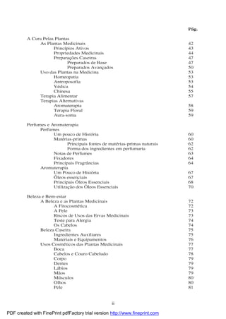ii
Pág.
A Cura Pelas Plantas
As Plantas Medicinais 42
Princípios Ativos 43
Propriedades Medicinais 44
Preparações Caseiras 47
Preparados de Base 47
Preparados Avançados 50
Uso das Plantas na Medicina 53
Homeopatia 53
Antroposofia 53
Védica 54
Chinesa 55
Terapia Alimentar 57
Terapias Alternativas
Aromaterapia 58
Terapia Floral 59
Aura-soma 59
Perfumes e Aromaterapia
Perfumes
Um pouco de Histó ria 60
Matérias-primas 60
Principais fontes de matérias-primas naturais 62
Forma dos ingredientes em perfumaria 62
Notas de Perfumes 63
Fixadores 64
Principais Fragrâncias 64
Aromaterapia
Um Pouco de Histó ria 67
Ó leos essenciais 67
Principais Ó leos Essenciais 68
Utilização dos Ó leos Essenciais 70
Beleza e Bem-estar
A Beleza e as Plantas Medicinais 72
A Fitocosmética 72
A Pele 73
Riscos de Usos das Ervas Medicinais 73
Teste para Alergia 74
Os Cabelos 74
Beleza Caseira 75
Ingredientes Auxiliares 75
Materiais e Equipamentos 76
Usos Cosméticos das Plantas Medicinais 77
Boca 77
Cabelos e Couro Cabeludo 78
Corpo 79
Dentes 79
Lábios 79
Mãos 79
Músculos 80
Olhos 80
Pele 81
PDF created with FinePrint pdfFactory trial version http://www.fineprint.com
 