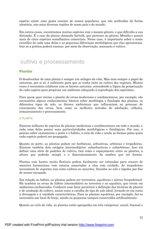 32
espé cie existe uma gama enorme de nomes populares, que são atribuídos de forma
aleatória, nas mais diversas regiões de nosso país e do mundo.
Em outros casos, encontramos muitas espé cies com o mesmo gênero, o que dificulta a sua
distinç ão. É o caso da planta chamada hortelã, que pertence ao gênero Mentha e possui
mais de cinco espé cies semelhantes comerciais. Nesse caso, é importante saber o nome
científico de cada uma delas e as pequenas diferenç as morfológicas que elas apresentam.
Isso sóa prá tica poderá ensinar, por meio da observaç ão, manuseio e cultivo.
Plantio
O desabrochar de uma planta é sempre um milagre da vida. Mas nem sempre o papel da
natureza, por si só, é suficiente para que se tenha êxito no cultivo dos vegetais. Muitas
vezes é necessá rio colaborar com os fatores naturais, entendendo a lógica da perpetuaç ão
de cada espé cie para propiciar um ambiente adequado à reproduç ão dos espé cimes.
Para quem quer iniciar o plantio de ervas medicinais e condimentares, por exemplo, são
necessá rios alguns conhecimentos bá sicos sobre morfologia e fisiologia das plantas, os
diferentes tipos de solo, os fatores ambientais que influenciam no processo de
crescimento das ervas, bem como os melhores mé todos de adubaç ão, colheita,
armazenamento e processamento.
A PLANTA
Existem milhares de espé cies de plantas medicinais e condimentares em todo o mundo, e
cada uma delas possui suas particularidades morfológicas e fisiológicas. Por isso, é
preciso saber exatamente o porte e o há bito, o ciclo de vida e ainda as formas pelas quais
cada espé cie poderá ser propagada.
Quanto ao porte, as plantas podem ser herbá ceas, arbustivas, arbóreas e trepadeiras.
Existem també m dois está gios intermediá rios: subarbustivas e subarbóreas. Isso irá
definir uma sé rie de padrões de cultivo, tais como o espaç amento entre as plantas, a
altura que poderão atingir e o dimensionamento da sombra que irá formar.
Plantas com hastes muito flexíveis podem facilmente ser tutoradas para crescer de
maneira harmoniosa com estacas amarradas a elas com cuidado. As trepadeiras
necessitam de suportes tais como caibros ou mourões, fincados ao solo e ligados por fios
de arame encapado.
Em relaç ão ao há bito, as plantas podem ser terrestres, aquá ticas e aé reas (trepadeiras).
Há també m as ervas de há bito intermediá rio ao terrestre e ao aquá tico, que vivem em
ambientes encharcados. Conhecer esse fator permitirá a definiç ão das té cnicas de plantio
e de conduç ão do cultivo, assim como a escolha do tipo de solo ideal, levando-se em conta
a drenagem e a umidade características. Para as plantas aquá ticas, por exemplo, faz-se
necessá rio um local de brejo, ú mido ou pequenos tanques construídos artificialmente.
Quanto ao ciclo de vida, as plantas estão agrupadas em três categorias: anual, bianual e
PDF created with FinePrint pdfFactory trial version http://www.fineprint.com
 