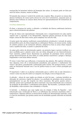 34
enriquecida de hormônio indutor da formaç ão das raízes. A estaquia pode ser feita por
meio de raízes, rizomas, ramos ou folhas.
O tamanho das estacas é variá vel de acordo com a espé cie. Mas, em geral, as estacas das
plantas herbá ceas de menor porte devem ter cerca de 5 centímetros, enquanto para as
plantas mais lenhosas as estacas ideais devem ter aproximadamente 20 centímetros de
comprimento.
FATORES AMBIENTAIS
O clima, a presenç a de ventos, a altitude e a latidude são fatores ambientais decisivos
para o desenvolvimento das plantas.
O tipo de clima está especialmente relacionado com o comportamento de cada espé cie
vegetal ante a exposiç ão à luz (fotoperíodo). Algumas plantas precisam de dias mais
longos, outras de dias mais curtos, para completar seu ciclo de vida.
A maior parte das plantas medicinais comercializá veis atualmente é oriunda de países
do hemisfé rio norte, de clima temperado ou subtropical. Outras, em menor escala, vindas
do sudeste asiá tico ou do continente africano, adaptam-se bem ao nosso clima tropical,
como o aç afrão-da-índia, a canela e a pimenta-do-reino.
Ao optar pelo cultivo de determinada espé cie, em primeiro lugar é preciso verificar se a
á rea escolhida para o plantio conta com um clima adequado ao seu desenvolvimento.
Caso contrá rio, poderá haver decré scimo na produç ão de princípios ativos naturais,
menor desenvolvimento de á rea foliar ou ainda plantas suscetíveis a pragas e doenç as,
fragilizadas e com baixa defesa natural.
O vento é outro fator que influencia o crescimento das plantas. Há espé cies tolerantes,
mas algumas vezes ele é extremamente prejudicial, pois promove o tombamento dos
ramos e das flores, prejudicando a polinizaç ão pelos insetos. De qualquer forma, o vento
pode ser facilmente barrado com o uso de quebra-ventos ou com o cultivo protegido por
estufa.
O importante é saber se as plantas selecionadas para o cultivo são ou não tolerantes a
ventos e como sua á rea de cultivo se comporta em relaç ão a isso ao longo do ano.
A altitude – altura de uma região em relaç ão ao nível do mar – costuma interferir na
alteraç ão da estrutura vegetal da planta e na produç ão de princípios ativos naturais,
principalmente no que diz respeito aos óleos essenciais. Em geral, quanto maior a
altitude, maior será a produç ão dos óleos essenciais: isso está relacionado com o aumento
da produç ão de glicosídeos e carboidratos pela planta. Em baixadas, a produç ão maior é
de alcalóides, como acontece com a beladona e o funcho.
A latitude – a distância que uma região tem em relaç ão à linha do Equador – está
relacionada com a inclinaç ão da Terra e as influências das correntes marítimas sobre a
temperatura. Algumas plantas se desenvolvem melhor em determinadas latitudes, como
é o caso do estramônio, que produz maior teor de alcalóides quando cultivado em latitude
norte.
PDF created with FinePrint pdfFactory trial version http://www.fineprint.com
 