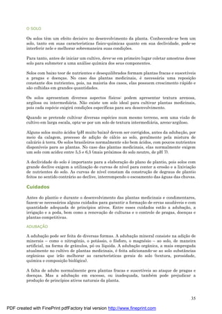 35
O SOLO
Os solos têm um efeito decisivo no desenvolvimento da planta. Conhecendo-se bem um
solo, tanto em suas características físico-químicas quanto em sua declividade, pode-se
interferir nele e melhorar sobremaneira suas condiç ões.
Para tanto, antes de iniciar um cultivo, deve-se em primeiro lugar coletar amostras desse
solo para submeter a uma aná lise química dos seus componentes.
Solos com baixo teor de nutrientes e desequilibrados formam plantas fracas e suscetíveis
a pragas e doenç as. No caso das plantas medicinais, é necessá ria uma reposiç ão
constante dos nutrientes, pois, na maioria dos casos, elas possuem crescimento rá pido e
são colhidas em grandes quantidades.
Os solos apresentam diversos aspectos físicos: podem apresentar textura arenosa,
argilosa ou intermediá ria. Não existe um solo ideal para cultivar plantas medicinais,
pois cada espé cie exigirá condiç ões específicas para seu desenvolvimento.
Quando se pretende cultivar diversas espé cies num mesmo terreno, sem uma visão de
cultivo em larga escala, opta-se por um solo de textura intermediá ria, areno-argiloso.
Alguns solos muito á cidos (pH muito baixo) devem ser corrigidos, antes da adubaç ão, por
meio da calagem, processo de adiç ão de cá lcio ao solo, geralmente pela mistura de
calcá rio à terra. Os solos brasileiros normalmente são bem á cidos, com poucos nutrientes
disponíveis para as plantas. No caso das plantas medicinais, elas normalmente exigem
um solo com acidez entre 5,5 e 6,5 (mais próximos do solo neutro, de pH 7).
A declividade do solo é importante para a elaboraç ão do plano de plantio, pois solos com
grande declive exigem a utilizaç ão de curvas de nível para conter a erosão e a lixiviaç ão
de nutrientes do solo. As curvas de nível constam da construç ão de degraus de plantio
feitos no sentido contrá rio ao declive, interrompendo o escoamento das á guas das chuvas.
Cuidados
Antes do plantio e durante o desenvolvimento das plantas medicinais e condimentares,
fazem-se necessá rios alguns cuidados para garantir a formaç ão de ervas saudá veis e com
quantidade adequada de princípios ativos. Entre esses cuidados estão a adubaç ão, a
irrigaç ão e a poda, bem como a renovaç ão de culturas e o controle de pragas, doenç as e
plantas competitivas.
ADUBAÇ Ã O
A adubaç ão pode ser feita de diversas formas. A adubaç ão mineral consiste na adiç ão de
minerais – como o nitrogênio, o potá ssio, o fósforo, o magné sio – ao solo, de maneira
artificial, na forma de grânulos, póou líquida. A adubaç ão orgânica, a mais empregada
atualmente no cultivo de plantas medicinais, é feita adicionando-se ao solo substâncias
orgânicas que irão melhorar as características gerais do solo (textura, porosidade,
química e composiç ão biológica).
A falta de adubo normalmente gera plantas fracas e suscetíveis ao ataque de pragas e
doenç as. Mas a adubaç ão em excesso, ou inadequada, també m pode prejudicar a
produç ão de princípios ativos naturais da planta.
PDF created with FinePrint pdfFactory trial version http://www.fineprint.com
 