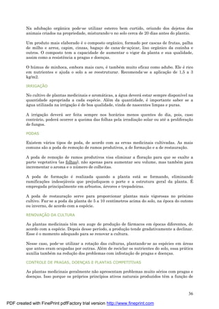 36
Na adubaç ão orgânica pode-se utilizar esterco bem curtido, oriundo dos dejetos dos
animais criados na propriedade, misturando-o no solo cerca de 20 dias antes do plantio.
Um produto mais elaborado é o composto orgânico, formado por cascas de frutas, palha
de milho e arroz, capim, cinzas, bagaç o de cana-de-aç ú car, lixo orgânico da cozinha e
outros. O composto tem a capacidade de aumentar o vigor da planta e sua qualidade,
assim como a resistência a pragas e doenç as.
O hú mus de minhoca, embora mais caro, é també m muito eficaz como adubo. Ele é rico
em nutrientes e ajuda o solo a se reestruturar. Recomenda-se a aplicaç ão de 1,5 a 3
kg/m2.
IRRIGAÇ Ã O
No cultivo de plantas medicinais e aromá ticas, a á gua deverá estar sempre disponível na
quantidade apropriada a cada espé cie. Alé m da quantidade, é importante saber se a
á gua utilizada na irrigaç ão é de boa qualidade, vinda de nascentes limpas e puras.
A irrigaç ão deverá ser feita sempre nos horá rios menos quentes do dia, pois, caso
contrá rio, poderá ocorrer a queima das folhas pela irradiaç ão solar ou até a proliferaç ão
de fungos.
PODAS
Existem vá rios tipos de poda, de acordo com as ervas medicinais cultivadas. As mais
comuns são a poda de remoç ão de ramos produtivos, a de formaç ão e a de restauraç ão.
A poda de remoç ão de ramos produtivos visa eliminar a floraç ão para que se exalte a
parte vegetativa (as folhas), não apenas para aumentar seu volume, mas també m para
incrementar o aroma e o nú mero de colheitas.
A poda de formaç ão é realizada quando a planta está se formando, eliminando
ramificaç ões indesejá veis que prejudiquem o porte e a estrutura geral da planta. É
empregada principalmente em arbustos, á rvores e trepadeiras.
A poda de restauraç ão serve para proporcionar plantas mais vigorosas no próximo
cultivo. Faz-se a poda da planta de 5 a 10 centímetros acima do solo, na é poca do outono
ou inverno, de acordo com a espé cie.
RENOVAÇ Ã O DA CULTURA
As plantas medicinais têm seu auge de produç ão de fá rmacos em é pocas diferentes, de
acordo com a espé cie. Depois desse período, a produç ão tende gradativamente a declinar.
Esse é o momento adequado para se renovar a cultura.
Nesse caso, pode-se utilizar a rotaç ão das culturas, plantando-se as espé cies em á reas
que antes eram ocupadas por outras. Alé m de reciclar os nutrientes do solo, essa prá tica
auxilia també m na reduç ão dos problemas com infestaç ão de pragas e doenç as.
CONTROLE DE PRAGAS, DOENÇ AS E PLANTAS COMPETITIVAS
As plantas medicinais geralmente não apresentam problemas muito sé rios com pragas e
doenç as. Isso porque os próprios princípios ativos naturais produzidos têm a funç ão de
PDF created with FinePrint pdfFactory trial version http://www.fineprint.com
 