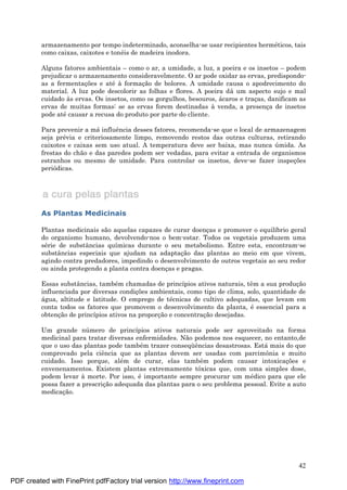 42
armazenamento por tempo indeterminado, aconselha-se usar recipientes hermé ticos, tais
como caixas, caixotes e toné is de madeira inodora.
Alguns fatores ambientais – como o ar, a umidade, a luz, a poeira e os insetos – podem
prejudicar o armazenamento consideravelmente. O ar pode oxidar as ervas, predispondo-
as a fermentaç ões e até à formaç ão de bolores. A umidade causa o apodrecimento do
material. A luz pode descolorir as folhas e flores. A poeira dá um aspecto sujo e mal
cuidado às ervas. Os insetos, como os gorgulhos, besouros, á caros e traç as, danificam as
ervas de muitas formas: se as ervas forem destinadas à venda, a presenç a de insetos
pode até causar a recusa do produto por parte do cliente.
Para prevenir a má influência desses fatores, recomenda-se que o local de armazenagem
seja pré via e criteriosamente limpo, removendo restos das outras culturas, retirando
caixotes e caixas sem uso atual. A temperatura deve ser baixa, mas nunca ú mida. As
frestas do chão e das paredes podem ser vedadas, para evitar a entrada de organismos
estranhos ou mesmo de umidade. Para controlar os insetos, deve-se fazer inspeç ões
periódicas.
As Plantas Medicinais
Plantas medicinais são aquelas capazes de curar doenç as e promover o equilíbrio geral
do organismo humano, devolvendo-nos o bem-estar. Todos os vegetais produzem uma
sé rie de substâncias químicas durante o seu metabolismo. Entre esta, encontram-se
substâncias especiais que ajudam na adaptaç ão das plantas ao meio em que vivem,
agindo contra predadores, impedindo o desenvolvimento de outros vegetais ao seu redor
ou ainda protegendo a planta contra doenç as e pragas.
Essas substâncias, també m chamadas de princípios ativos naturais, têm a sua produç ão
influenciada por diversas condiç ões ambientais, como tipo de clima, solo, quantidade de
á gua, altitude e latitude. O emprego de té cnicas de cultivo adequadas, que levam em
conta todos os fatores que promovem o desenvolvimento da planta, é essencial para a
obtenç ão de princípios ativos na proporç ão e concentraç ão desejadas.
Um grande nú mero de princípios ativos naturais pode ser aproveitado na forma
medicinal para tratar diversas enfermidades. Não podemos nos esquecer, no entanto,de
que o uso das plantas pode també m trazer conseqü ências desastrosas. Está mais do que
comprovado pela ciência que as plantas devem ser usadas com parcimônia e muito
cuidado. Isso porque, alé m de curar, elas també m podem causar intoxicaç ões e
envenenamentos. Existem plantas extremamente tóxicas que, com uma simples dose,
podem levar à morte. Por isso, é importante sempre procurar um mé dico para que ele
possa fazer a prescriç ão adequada das plantas para o seu problema pessoal. Evite a auto
medicaç ão.
PDF created with FinePrint pdfFactory trial version http://www.fineprint.com
 