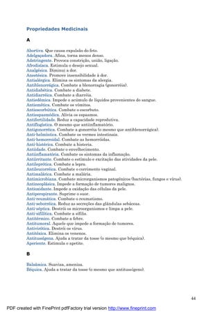 44
Propriedades Medicinais
A
Abortiva. Que causa expulsão do feto.
Adelgaçadora. Afina, torna menos denso.
Adstringente. Provoca constriç ão, união, ligaç ão.
Afrodisíaca. Estimula o desejo sexual.
Analgé sica. Diminui a dor.
Anesté sica. Promove insensibilidade à dor.
Antialé rgica. Elimina os sintomas da alergia.
Antiblenorrá gica. Combate a blenorragia (gonorré ia).
Antidiabé tica. Combate a diabete.
Antidiarré ica. Combate a diarré ia.
Antiedê mica. Impede o acú mulo de líquidos provenientes do sangue.
Antiemé tica. Combate os vômitos.
Antiescorbútica. Combate o escorbuto.
Antiespasmódica. Alivia os espasmos.
Antifertilidade. Reduz a capacidade reprodutiva.
Antiflogística. O mesmo que antiinflamatório.
Antigonorré ica. Combate a gonorré ia (o mesmo que antiblenorrá gica).
Anti-helmíntica. Combate os vermes intestinais.
Anti-hemorroidal. Combate as hemorróidas.
Anti-histé rica. Combate a histeria.
Antiidade. Combate o envelhecimento.
Antiinflamatória. Combate os sintomas da inflamaç ão.
Antiirritante. Combate o estímulo e excitaç ão das atividades da pele.
Antileprótica. Combate a lepra.
Antileucorré ica. Combate o corrimento vaginal.
Antimalá rica. Combate a malá ria.
Antimicrobiana. Combate microrganismos patogênicos (bacté rias, fungos e vírus).
Antineoplá sica. Impede a formaç ão de tumores malignos.
Antioxidante. Impede a oxidaç ão das cé lulas da pele.
Antiperspirante. Suprime o suor.
Anti-reumá tica. Combate o reumatismo.
Anti-seborré ica. Reduz as secreç ões das glândulas sebá ceas.
Anti-sé ptica. Destrói os microorganismos e limpa a pele.
Anti-sifilítica. Combate a sífilis.
Antité rmico. Combate a febre.
Antitumoral. Aquele que impede a formaç ão de tumores.
Antivirótica. Destrói os vírus.
Antitóxica. Elimina os venenos.
Antitussígena. Ajuda a tratar da tosse (o mesmo que bé quica).
Aperiente. Estimula o apetite.
B
Balsâmica. Suaviza, ameniza.
Bé quica. Ajuda a tratar da tosse (o mesmo que antitussígeno).
PDF created with FinePrint pdfFactory trial version http://www.fineprint.com
 