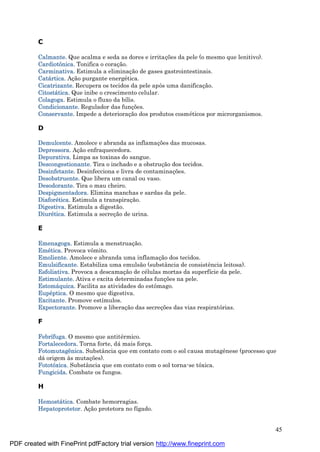 45
C
Calmante. Que acalma e seda as dores e irritaç ões da pele (o mesmo que lenitivo).
Cardiotônica. Tonifica o coraç ão.
Carminativa. Estimula a eliminaç ão de gases gastrointestinais.
Catá rtica. Aç ão purgante energé tica.
Cicatrizante. Recupera os tecidos da pele após uma danificaç ão.
Citostá tica. Que inibe o crescimento celular.
Colagoga. Estimula o fluxo da bílis.
Condicionante. Regulador das funç ões.
Conservante. Impede a deterioraç ão dos produtos cosmé ticos por microrganismos.
D
Demulcente. Amolece e abranda as inflamaç ões das mucosas.
Depressora. Aç ão enfraquecedora.
Depurativa. Limpa as toxinas do sangue.
Descongestionante. Tira o inchado e a obstruç ão dos tecidos.
Desinfetante. Desinfecciona e livra de contaminaç ões.
Desobstruente. Que libera um canal ou vaso.
Desodorante. Tira o mau cheiro.
Despigmentadora. Elimina manchas e sardas da pele.
Diaforé tica. Estimula a transpiraç ão.
Digestiva. Estimula a digestão.
Diuré tica. Estimula a secreç ão de urina.
E
Emenagoga. Estimula a menstruaç ão.
Emé tica. Provoca vômito.
Emoliente. Amolece e abranda uma inflamaç ão dos tecidos.
Emulsificante. Estabiliza uma emulsão (substância de consistência leitosa).
Esfoliativa. Provoca a descamaç ão de cé lulas mortas da superfície da pele.
Estimulante. Ativa e excita determinadas funç ões na pele.
Estomá quica. Facilita as atividades do estômago.
Eupé ptica. O mesmo que digestiva.
Excitante. Promove estímulos.
Expectorante. Promove a liberaç ão das secreç ões das vias respiratórias.
F
Febrífuga. O mesmo que antité rmico.
Fortalecedora. Torna forte, dá mais forç a.
Fotomutagê nica. Substância que em contato com o sol causa mutagênese (processo que
dá origem às mutaç ões).
Fototóxica. Substância que em contato com o sol torna-se tóxica.
Fungicida. Combate os fungos.
H
Hemostá tica. Combate hemorragias.
Hepatoprotetor. Aç ão protetora no fígado.
PDF created with FinePrint pdfFactory trial version http://www.fineprint.com
 