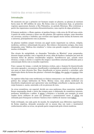 1
Introduç ã o
No momento em que o primeiro ser humano surgiu no planeta, as plantas já existiam
havia mais de 400 milhões de anos. Da forma como os conhecemos hoje, os primeiros
vegetais apareceram durante a Era Paleozóica, no período Siluriano. Eles evoluíram a
partir dos organismos eucariontes fotossintetizantes, uma espé cie de algas primitivas.
O homem moderno, o Homo sapiens, sóganhou forma e vida cerca de 50 mil anos atrá s.
A partir de então começ ou a fazer uso das plantas. Há registros antigos, como desenhos
em cavernas, escritos e símbolos, que revelam uma ligaç ão muito íntima do homem com
a natureza, principalmente com as plantas.
As plantas també m sempre tiveram um papel muito importante na cultura, religião,
medicina, esté tica e alimentaç ão dos povos. Em relatos e documentos antigos, elas eram
designadas como "dá divas dos criadores" e vistas com grande respeito e admiraç ão por
muitas civilizaç ões.
Nos rituais da antigü idade, os chamados "Iniciados no Misté rio" eram preparados,
durante longos períodos, com a ingestão de ervas, alé m de banhos e inalaç ões por meio de
incensos feitos de plantas consideradas má gicas. Acreditava-se que, usando essas
té cnicas, o corpo, a mente e o espírito dos magos e sacerdotes estariam purificados para a
comunicaç ão direta com os mundos superiores.
Com o passar do tempo, o estudo da botânica evoluiu, pois o homem foi desenvolvendo
um senso aguç ado e, aos poucos, classificando e catalogando as espé cies em funç ão de seu
uso para os mais diversos fins. Essa classificaç ão se tornou possível, a princípio, pela
observaç ão direta da forma das plantas: o formato das folhas, dos caules ou troncos e das
raízes.
As espé cies tidas hoje como medicinais ou tóxicas começ aram a ser classificadas pelo uso
prá tico dos antigos habitantes da Terra. Muitas vezes, uma planta medicinal era
descoberta simplesmente por apresentar uma morfologia semelhante a alguma parte do
corpo humano e, assim, associada a ele no processo de cura.
As ervas aromá ticas, em especial, devido aos seus poderosos óleos essenciais, també m
foram empregadas desde o início dos tempos para a elaboraç ão de cosmé ticos naturais,
perfumes, dentifrícios e sabões. A mirra, o benjoim e a lavanda, por exemplo, já eram
usados havia milhares de anos em perfumes e aromatizantes raros. A sá lvia era
utilizada para branquear os dentes: bastava criar o há bito de mascar suas folhas.
Cada civilizaç ão, em cada parte do mundo, foi compilando suas diferentes experiências
de forma empírica, deixando acumular até os nossos dias um vasto e inestimá vel
conhecimento sobre as ervas, em grande parte comprovado pela ciência moderna.
PDF created with FinePrint pdfFactory trial version http://www.fineprint.com
 