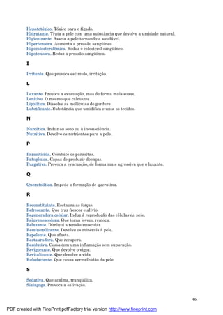 46
Hepatotóxico. Tóxico para o fígado.
Hidratante. Trata a pele com uma substância que devolve a umidade natural.
Higienizante. Asseia a pele tornando-a saudá vel.
Hipertensora. Aumenta a pressão sangü ínea.
Hipocolesterolê mica. Reduz o colesterol sangü íneo.
Hipotensora. Reduz a pressão sangü ínea.
I
Irritante. Que provoca estímulo, irritaç ão.
L
Laxante. Provoca a evacuaç ão, mas de forma mais suave.
Lenitivo. O mesmo que calmante.
Lipolítica. Dissolve as molé culas de gordura.
Lubrificante. Substância que umidifica e unta os tecidos.
N
Narcótica. Induz ao sono ou à inconsciência.
Nutritiva. Devolve os nutrientes para a pele.
P
Parasiticida. Combate os parasitas.
Patogê nica. Capaz de produzir doenç as.
Purgativa. Provoca a evacuaç ão, de forma mais agressiva que o laxante.
Q
Queratolítica. Impede a formaç ão de queratina.
R
Reconstituinte. Restaura as forç as.
Refrescante. Que traz frescor e alívio.
Regeneradora celular. Induz à reproduç ão das cé lulas da pele.
Rejuvenescedora. Que torna jovem, remoç a.
Relaxante. Diminui a tensão muscular.
Remineralizante. Devolve os minerais à pele.
Repelente. Que afasta.
Restauradora. Que recupera.
Resolutiva. Cessa com uma inflamaç ão sem supuraç ão.
Revigorante. Que devolve o vigor.
Revitalizante. Que devolve a vida.
Rubefaciente. Que causa vermelhidão da pele.
S
Sedativa. Que acalma, tranqü iliza.
Sialagoga. Provoca a salivaç ão.
PDF created with FinePrint pdfFactory trial version http://www.fineprint.com
 