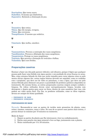 47
Suavizadora. Que torna suave.
Sudorífera. O mesmo que diaforé tica.
Supurativo. Estimula a eliminaç ão de pus.
T
Tensoativa. Que estica.
Tônica. Que dá energia, revigora.
Tóxica. Que envenena.
Tranqüilizante. O mesmo que sedativa.
U
Umectante. Que molha, umedece.
V
Vasoconstritora. Provoca a contraç ão dos vasos sangü íneos.
Vasodilatadora. Provoca a dilataç ão dos vasos sangü íneos.
Vasoprotetora. Protege os vasos sangü íneos.
Vesicante. Que provoca a formaç ão de vesículas e bolhas.
Vulnerá ria. Que cura feridas.
Preparaç ões caseiras
Ensinar a fazer um chá pode parecer ridículo e até ofensivo, porque é lógico que qualquer
pessoa pode fazer uma bebida com á gua quente e um punhado de ervas frescas ou secas.
Mas, como estamos falando de chá s que serão tomados para curar alguma coisa ou pelo
menos aliviar alguma dor, certas regras bá sicas deverão ser seguidas, como os cuidados
com o recipiente, que deve ser de vidro ou porcelana, e com a á gua, que deve ser pelo
menos filtrada para diminuir um pouco a quantidade de produtos químicos adquiridos no
tratamento. Da mesma forma, as outras preparaç ões caseiras exigem sempre cuidado e
limpeza. Os vidros utilizados devem estar escrupulosamente limpos, lavados com
detergente e depois postos para secar no forno, dentro de uma assadeira (por isso, não
podem ser vidro muito fino). Por fim, os produtos utilizados, como os óleos vegetais,
devem ser sempre de ótima qualidade.
• PREPARADOS DE BASE
• PREPARADOS AVANÇADOS
PREPARADOS DE BASE
Decocç ão: Recomenda-se usar as partes de tecidos mais grosseiros da planta, como
raízes, rizomas, sementes, casca e talos. No caso de se querer usar partes mais tenras, é
preciso deixar no má ximo por 10 minutos no cozimento.
Modo de fazer:
1. Separe as partes da planta que lhe interessam e lave-as cuidadosamente.
2. Encha uma panela com á gua mineral e leve ao fogo, juntamente com a planta.
3. Deixe cozinhando por 15 a 30 minutos.
PDF created with FinePrint pdfFactory trial version http://www.fineprint.com
 