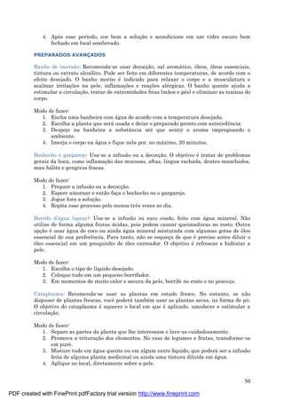 50
4. Após esse período, coe bem a soluç ão e acondicione em um vidro escuro bem
fechado em local sombreado.
PREPARADOS AVANÇADOS
Banho de imersão: Recomenda-se usar decocç ão, sal aromá tico, óleos, óleos essenciais,
tintura ou extrato alcoólico. Pode ser feito em diferentes temperaturas, de acordo com o
efeito desejado. O banho morno é indicado para relaxar o corpo e a musculatura e
acalmar irritaç ões na pele, inflamaç ões e reaç ões alé rgicas. O banho quente ajuda a
estimular a circulaç ão, tratar de extremidades frias (mãos e pé s) e eliminar as toxinas do
corpo.
Modo de fazer:
1. Encha uma banheira com á gua de acordo com a temperatura desejada.
2. Escolha a planta que será usada e deixe o preparado pronto com antecedência.
3. Despeje na banheira a substância até que sentir o aroma impregnando o
ambiente.
4. Imerja o corpo na á gua e fique nela por, no má ximo, 20 minutos.
Bochecho e gargarejo: Usa-se a infusão ou a decocç ão. O objetivo é tratar de problemas
gerais da boca, como inflamaç ão das mucosas, aftas, língua rachada, dentes manchados,
mau há lito e gengivas fracas.
Modo de fazer:
1. Prepare a infusão ou a decocç ão.
2. Espere amornar e então faç a o bochecho ou o gargarejo.
3. Jogue fora a soluç ão.
4. Repita esse processo pelo menos três vezes ao dia.
Borrifo d’á gua (spray): Usa-se a infusão ou suco coado, feito com á gua mineral. Não
utilize de forma alguma frutas á cidas, pois podem causar queimaduras no rosto. Outra
opç ão é usar á gua de coco ou ainda á gua mineral misturada com algumas gotas de óleo
essencial de sua preferência. Para tanto, não se esqueç a de que é preciso antes diluir o
óleo essencial em um pouquinho de óleo carreador. O objetivo é refrescar e hidratar a
pele.
Modo de fazer:
1. Escolha o tipo de líquido desejado.
2. Coloque tudo em um pequeno borrifador.
3. Em momentos de muito calor e secura da pele, borrife no rosto e no pescoç o.
Cataplasma: Recomenda-se usar as plantas em estado fresco. No entanto, se não
dispuser de plantas frescas, você poderá també m usar as plantas secas, na forma de pó.
O objetivo do cataplasma é aquecer o local em que é aplicado, umedecer e estimular a
circulaç ão.
Modo de fazer:
1. Separe as partes da planta que lhe interessam e lave-as cuidadosamente.
2. Promova a trituraç ão dos elementos. No caso de legumes e frutas, transforme-os
em purê.
3. Misture tudo em á gua quente ou em algum outro líquido, que poderá ser a infusão
feita de alguma planta medicinal ou ainda uma tintura diluída em á gua.
4. Aplique no local, diretamente sobre a pele.
PDF created with FinePrint pdfFactory trial version http://www.fineprint.com
 