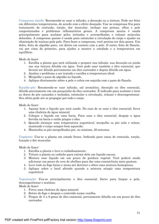 51
Compressa ú mida: Recomenda-se usar a infusão, a decocç ão ou a tintura. Pode ser feita
em diferentes temperaturas, de acordo com o efeito desejado. Usa-se compressa fria para
tratamento de contusão, torç ão, dor muscular, inchaç o nas pernas, olhos e pele
congestionados e problemas inflamatórios gerais. A compressa morna é usada
principalmente para acalmar peles irritadas e avermelhadas e relaxar mú sculos
doloridos. A compressa quente é usada para estimular a circulaç ão do corpo e ajudar na
eliminaç ão de toxinas pela pele. Para fazer a compressa, você precisa ter dois panos. Um
deles, feito de algodão puro, vai direto em contato com a pele. O outro, feito de flanela,
vai por cima do primeiro, para ajudar a manter a umidade e a temperatura em
equilíbrio.
Modo de fazer:
1. Escolha a planta que será utilizada e prepare sua infusão, sua decocç ão ou ainda
use sua tintura diluída em á gua. Você pode usar també m o óleo essencial, que
deverá ser diluído previamente em óleo carreador e depois diluído em á gua.
2. Analise o problema a ser tratado e escolha a temperatura ideal.
3. Mergulhe o pano de algodão no líquido.
4. Aplique diretamente sobre a pele e cubra em seguida com o pano de flanela.
Escalda-pé s: Recomenda-se usar infusão, sal aromá tico, decocç ão ou óleo essencial,
diluído previamente em um pouquinho de óleo carreador. É indicado para acalmar e tirar
as dores de pé s cansados e inchados, estimular a circulaç ão, relaxar e descongestionar.
Seu efeito pode até se propagar por todo o corpo.
Modo de fazer:
1. Aqueç a bem o líquido que será usado. No caso de se usar o óleo essencial, ferva
uma chaleira de á gua mineral.
2. Coloque o líquido em uma bacia. Para usar o óleo essencial, despeje a á gua
fervida na bacia e então pingue o óleo.
3. Quando alcanç ar uma temperatura suportá vel, mergulhe os pé s nela e relaxe,
mantendo o corpo sempre bem aquecido.
4. Mantenha os pé s mergulhados por, no má ximo, 20 minutos.
Ungü ento: Usa-se a planta em estado fresco. Indicado para casos de contusão, torç ão,
luxaç ão e dor muscular.
Modo de fazer:
1. Escolha a planta e lave-a cuidadosamente.
2. Triture a planta no cadinho para extrair dela um líquido escuro.
3. Misture esse líquido em um pouco de gordura vegetal. Você poderá ainda
adicionar um pouco de cera de abelhas para dar uma consistência mais pastosa.
4. Leve tudo ao fogo baixo e mexa até derreter e obter uma mistura homogênea.
5. Aplique sobre o local afetado quando a mistura atingir uma temperatura
suportá vel.
Vaporizaç ão: Usa-se principalmente o óleo essencial. Serve para limpar a pele,
descongestionar e acalmar.
Modo de fazer:
1. Ferva uma chaleira de á gua mineral.
2. Retire do fogo e despeje o conteú do numa vasilha.
3. Pingue de 5 a 8 gotas de óleo essencial, previamente diluído em um pouco de óleo
carreador.
PDF created with FinePrint pdfFactory trial version http://www.fineprint.com
 