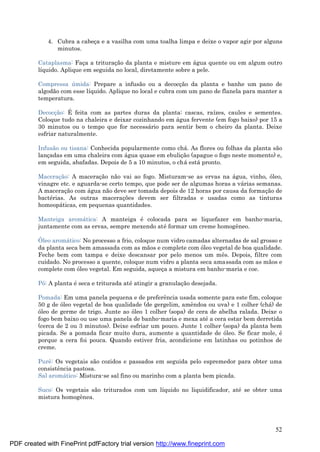 52
4. Cubra a cabeç a e a vasilha com uma toalha limpa e deixe o vapor agir por alguns
minutos.
Cataplasma: Faç a a trituraç ão da planta e misture em á gua quente ou em algum outro
líquido. Aplique em seguida no local, diretamente sobre a pele.
Compressa ú mida: Prepare a infusão ou a decocç ão da planta e banhe um pano de
algodão com esse líquido. Aplique no local e cubra com um pano de flanela para manter a
temperatura.
Decocç ão: É feita com as partes duras da planta: cascas, raízes, caules e sementes.
Coloque tudo na chaleira e deixar cozinhando em á gua fervente (em fogo baixo) por 15 a
30 minutos ou o tempo que for necessá rio para sentir bem o cheiro da planta. Deixe
esfriar naturalmente.
Infusão ou tisana: Conhecida popularmente como chá . As flores ou folhas da planta são
lanç adas em uma chaleira com á gua quase em ebuliç ão (apague o fogo neste momento) e,
em seguida, abafadas. Depois de 5 a 10 minutos, o chá está pronto.
Maceraç ão: A maceraç ão não vai ao fogo. Misturam-se as ervas na á gua, vinho, óleo,
vinagre etc. e aguarda-se certo tempo, que pode ser de algumas horas a vá rias semanas.
A maceraç ão com á gua não deve ser tomada depois de 12 horas por causa da formaç ão de
bacté rias. As outras maceraç ões devem ser filtradas e usadas como as tinturas
homeopá ticas, em pequenas quantidades.
Manteiga aromá tica: A manteiga é colocada para se liquefazer em banho-maria,
juntamente com as ervas, sempre mexendo até formar um creme homogêneo.
Óleo aromá tico: No processo a frio, coloque num vidro camadas alternadas de sal grosso e
da planta seca bem amassada com as mãos e complete com óleo vegetal de boa qualidade.
Feche bem com tampa e deixe descansar por pelo menos um mês. Depois, filtre com
cuidado. No processo a quente, coloque num vidro a planta seca amassada com as mãos e
complete com óleo vegetal. Em seguida, aqueç a a mistura em banho-maria e coe.
Pó: A planta é seca e triturada até atingir a granulaç ão desejada.
Pomada: Em uma panela pequena e de preferência usada somente para este fim, coloque
50 g de óleo vegetal de boa qualidade (de gergelim, amêndoa ou uva) e 1 colher (chá ) de
óleo de germe de trigo. Junte ao óleo 1 colher (sopa) de cera de abelha ralada. Deixe o
fogo bem baixo ou use uma panela de banho-maria e mexa até a cera estar bem derretida
(cerca de 2 ou 3 minutos). Deixe esfriar um pouco. Junte 1 colher (sopa) da planta bem
picada. Se a pomada ficar muito dura, aumente a quantidade de óleo. Se ficar mole, é
porque a cera foi pouca. Quando estiver fria, acondicione em latinhas ou potinhos de
creme.
Purê: Os vegetais são cozidos e passados em seguida pelo espremedor para obter uma
consistência pastosa.
Sal aromá tico: Mistura-se sal fino ou marinho com a planta bem picada.
Suco: Os vegetais são triturados com um líquido no liquidificador, até se obter uma
mistura homogênea.
PDF created with FinePrint pdfFactory trial version http://www.fineprint.com
 