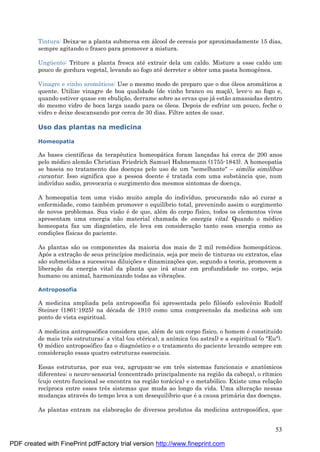 53
Tintura: Deixa-se a planta submersa em á lcool de cereais por aproximadamente 15 dias,
sempre agitando o frasco para promover a mistura.
Ungü ento: Triture a planta fresca até extrair dela um caldo. Misture a esse caldo um
pouco de gordura vegetal, levando ao fogo até derreter e obter uma pasta homogênea.
Vinagre e vinho aromá ticos: Use o mesmo modo de preparo que o dos óleos aromá ticos a
quente. Utilize vinagre de boa qualidade (de vinho branco ou maç ã), leve-o ao fogo e,
quando estiver quase em ebuliç ão, derrame sobre as ervas que já estão amassadas dentro
do mesmo vidro de boca larga usado para os óleos. Depois de esfriar um pouco, feche o
vidro e deixe descansando por cerca de 30 dias. Filtre antes de usar.
Uso das plantas na medicina
Homeopatia
As bases científicas da terapêutica homeopá tica foram lanç adas há cerca de 200 anos
pelo mé dico alemão Christian Friedrich Samuel Hahnemann (1755-1843). A homeopatia
se baseia no tratamento das doenç as pelo uso de um "semelhante" – similia similibus
curantur. Isso significa que a pessoa doente é tratada com uma substância que, num
indivíduo sadio, provocaria o surgimento dos mesmos sintomas de doenç a.
A homeopatia tem uma visão muito ampla do indivíduo, procurando não só curar a
enfermidade, como també m promover o equilíbrio total, prevenindo assim o surgimento
de novos problemas. Sua visão é de que, alé m do corpo físico, todos os elementos vivos
apresentam uma energia não material chamada de energia vital. Quando o mé dico
homeopata faz um diagnóstico, ele leva em consideraç ão tanto essa energia como as
condiç ões físicas do paciente.
As plantas são os componentes da maioria dos mais de 2 mil remé dios homeopá ticos.
Após a extraç ão de seus princípios medicinais, seja por meio de tinturas ou extratos, elas
são submetidas a sucessivas diluiç ões e dinamizaç ões que, segundo a teoria, promovem a
liberaç ão da energia vital da planta que irá atuar em profundidade no corpo, seja
humano ou animal, harmonizando todas as vibraç ões.
Antroposofia
A medicina ampliada pela antroposofia foi apresentada pelo filósofo eslovênio Rudolf
Steiner (1861-1925) na dé cada de 1910 como uma compreensão da medicina sob um
ponto de vista espiritual.
A medicina antroposófica considera que, alé m de um corpo físico, o homem é constituído
de mais três estruturas: a vital (ou eté rica), a anímica (ou astral) e a espiritual (o "Eu").
O mé dico antroposófico faz o diagnóstico e o tratamento do paciente levando sempre em
consideraç ão essas quatro estruturas essenciais.
Essas estruturas, por sua vez, agrupam-se em três sistemas funcionais e anatômicos
diferentes: o neuro-sensorial (concentrado principalmente na região da cabeç a), o rítmico
(cujo centro funcional se encontra na região torá cica) e o metabólico. Existe uma relaç ão
recíproca entre esses três sistemas que muda ao longo da vida. Uma alteraç ão nessas
mudanç as atravé s do tempo leva a um desequilíbrio que é a causa primá ria das doenç as.
As plantas entram na elaboraç ão de diversos produtos da medicina antroposófica, que
PDF created with FinePrint pdfFactory trial version http://www.fineprint.com
 