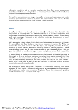 54
vão desde cosmé ticos até os remé dios propriamente ditos. Para serem usadas como
ingredientes da farmá cia antroposófica, as plantas devem ser cultivadas de acordo com
os princípios da agricultura biodinâmica.
Os produtos antroposóficos são sempre elaborados de forma muito natural, sem o uso de
corantes, conservantes e perfumes artificiais. Em conseqü ência, todos eles são de alta
tolerância para pessoas sensíveis e não agridem o meio ambiente.
Vé dica
A medicina vé dica, ou indiana, é conhecida como Ayurveda, a medicina da saú de e da
longevidade. O uso das plantas está fundamentado não sóno seu efeito terapêutico, mas
també m na identificaç ão delas dentro de um dos doshas. Doshas, palavra sânscrita que
pode ser traduzida por "tipos", são os três princípios bá sicos que ligam a mente ao corpo:
Vata, Pitta e Kapha.
Para a medicina vé dica, o ideal é que o indivíduo tenha esses três doshas em equilíbrio.
O desequilíbrio do Vata traduz-se em dores, espasmos, tremores. Do Pitta, em
inflamaç ão, febre, azia, ondas de calor. Do Kapha, em congestão, descarga de mucos,
retenç ão de fluidos, letargia. Quando os sintomas surgem, é necessá rio reduzir o dosha
correspondente com o uso de recursos apropriados. O uso continuado desses recursos
gera desequilíbrio no sentido oposto, que pode ser corrigido elevando o dosha em questão.
A melhor forma de manter os doshas equilibrados é cultivando há bitos harmoniosos. A
fitoterapia sódeve ser utilizada nos casos que exijam intervenç ões mais radicais. Para
identificar as plantas quanto à sua aç ão sobre os doshas, elas devem ser analisadas nos
seus mínimos detalhes, observando sua forma, sua cor, sua textura, seu sabor e aroma,
sua origem, o modo como se desenvolvem, seu tamanho, o clima onde crescem, o tipo de
solo e todas as condiç ões ambientais.
De modo geral, poré m, as plantas Vata têm o caule retorcido ou curvo, com ramos
esparsos, de casca rugosa e folhas de textura á spera. As plantas Pitta têm flores vistosas,
são luminosas e muitas vezes venenosas. As plantas Kapha são normalmente grandes,
com folhagens densas, e absorvem muita á gua.
PDF created with FinePrint pdfFactory trial version http://www.fineprint.com
 