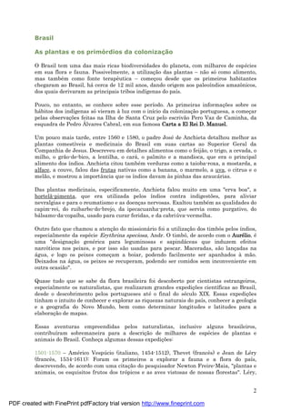 2
Brasil
As plantas e os primórdios da colonizaç ã o
O Brasil tem uma das mais ricas biodiversidades do planeta, com milhares de espé cies
em sua flora e fauna. Possivelmente, a utilizaç ão das plantas – não sócomo alimento,
mas també m como fonte terapêutica – começ ou desde que os primeiros habitantes
chegaram ao Brasil, há cerca de 12 mil anos, dando origem aos paleoíndios amazônicos,
dos quais derivaram as principais tribos indígenas do país.
Pouco, no entanto, se conhece sobre esse período. As primeiras informaç ões sobre os
há bitos dos indígenas sóvieram à luz com o início da colonizaç ão portuguesa, a começ ar
pelas observaç ões feitas na Ilha de Santa Cruz pelo escrivão Pero Vaz de Caminha, da
esquadra de Pedro Á lvares Cabral, em sua famosa Carta a El Rei D. Manuel.
Um pouco mais tarde, entre 1560 e 1580, o padre José de Anchieta detalhou melhor as
plantas comestíveis e medicinais do Brasil em suas cartas ao Superior Geral da
Companhia de Jesus. Descreveu em detalhes alimentos como o feijão, o trigo, a cevada, o
milho, o grão-de-bico, a lentilha, o cará , o palmito e a mandioca, que era o principal
alimento dos índios. Anchieta citou també m verduras como a taioba-roxa, a mostarda, a
alface, a couve, falou das frutas nativas como a banana, o marmelo, a uva, o citrus e o
melão, e mostrou a importância que os índios davam às pinhas das araucá rias.
Das plantas medicinais, especificamente, Anchieta falou muito em uma "erva boa", a
hortelã-pimenta, que era utilizada pelos índios contra indigestões, para aliviar
nevralgias e para o reumatismo e as doenç as nervosas. Exaltou també m as qualidades do
capim-rei, do ruibarbo-do-brejo, da ipecacuanha-preta, que servia como purgativo, do
bá lsamo-da-copaíba, usado para curar feridas, e da cabriú va-vermelha.
Outro fato que chamou a atenç ão do missioná rio foi a utilizaç ão dos timbós pelos índios,
especialmente da espé cie Erythrina speciosa, Andr. O timbó, de acordo com o Auré lio, é
uma "designaç ão gené rica para leguminosas e sapindá ceas que induzem efeitos
narcóticos nos peixes, e por isso são usadas para pescar. Maceradas, são lanç adas na
á gua, e logo os peixes começ am a boiar, podendo facilmente ser apanhados à mão.
Deixados na á gua, os peixes se recuperam, podendo ser comidos sem inconveniente em
outra ocasião".
Quase tudo que se sabe da flora brasileira foi descoberto por cientistas estrangeiros,
especialmente os naturalistas, que realizaram grandes expediç ões científicas ao Brasil,
desde o descobrimento pelos portugueses até o final do sé culo XIX. Essas expediç ões
tinham o intuito de conhecer e explorar as riquezas naturais do país, conhecer a geologia
e a geografia do Novo Mundo, bem como determinar longitudes e latitudes para a
elaboraç ão de mapas.
Essas aventuras empreendidas pelos naturalistas, inclusive alguns brasileiros,
contribuíram sobremaneira para a descriç ão de milhares de espé cies de plantas e
animais do Brasil. Conheç a algumas dessas expediç ões:
1501-1570 – Amé rico Vespú cio (italiano, 1454-1512), Thevet (francês) e Jean de Lé ry
(francês, 1534-1611): Foram os primeiros a explorar a fauna e a flora do país,
descrevendo, de acordo com uma citaç ão do pesquisador Newton Freire-Maia, "plantas e
animais, os esquisitos frutos dos trópicos e as aves vistosas de nossas florestas". Lé ry,
PDF created with FinePrint pdfFactory trial version http://www.fineprint.com
 
