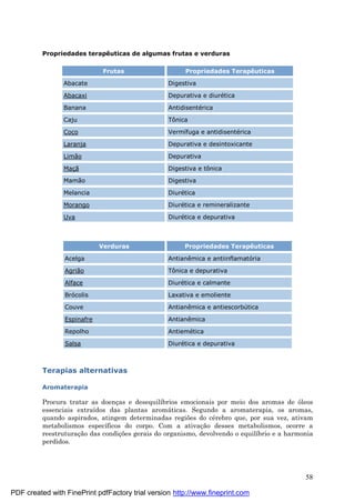 58
Propriedades terapêuticas de algumas frutas e verduras
Frutas Propriedades Terapêuticas
Abacate Digestiva
Abacaxi Depurativa e diuré tica
Banana Antidisenté rica
Caju Tônica
Coco Vermífuga e antidisenté rica
Laranja Depurativa e desintoxicante
Limão Depurativa
Maçã Digestiva e tônica
Mamão Digestiva
Melancia Diuré tica
Morango Diuré tica e remineralizante
Uva Diuré tica e depurativa
Verduras Propriedades Terapêuticas
Acelga Antianêmica e antiinflamatória
Agrião Tônica e depurativa
Alface Diuré tica e calmante
Brócolis Laxativa e emoliente
Couve Antianêmica e antiescorbútica
Espinafre Antianêmica
Repolho Antiemé tica
Salsa Diuré tica e depurativa
Terapias alternativas
Aromaterapia
Procura tratar as doenç as e desequilíbrios emocionais por meio dos aromas de óleos
essenciais extraídos das plantas aromá ticas. Segundo a aromaterapia, os aromas,
quando aspirados, atingem determinadas regiões do cé rebro que, por sua vez, ativam
metabolismos específicos do corpo. Com a ativaç ão desses metabolismos, ocorre a
reestruturaç ão das condiç ões gerais do organismo, devolvendo o equilíbrio e a harmonia
perdidos.
PDF created with FinePrint pdfFactory trial version http://www.fineprint.com
 
