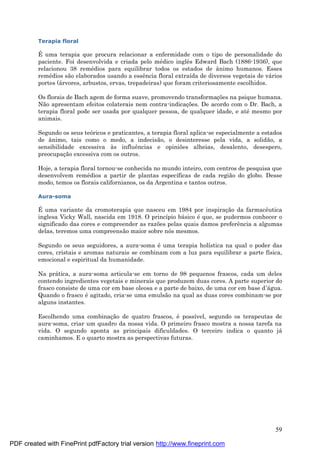 59
Terapia floral
É uma terapia que procura relacionar a enfermidade com o tipo de personalidade do
paciente. Foi desenvolvida e criada pelo mé dico inglês Edward Bach (1886-1936), que
relacionou 38 remé dios para equilibrar todos os estados de ânimo humanos. Esses
remé dios são elaborados usando a essência floral extraída de diversos vegetais de vá rios
portes (á rvores, arbustos, ervas, trepadeiras) que foram criteriosamente escolhidos.
Os florais de Bach agem de forma suave, promovendo transformaç ões na psique humana.
Não apresentam efeitos colaterais nem contra-indicaç ões. De acordo com o Dr. Bach, a
terapia floral pode ser usada por qualquer pessoa, de qualquer idade, e até mesmo por
animais.
Segundo os seus teóricos e praticantes, a terapia floral aplica-se especialmente a estados
de ânimo, tais como o medo, a indecisão, o desinteresse pela vida, a solidão, a
sensibilidade excessiva às influências e opiniões alheias, desalento, desespero,
preocupaç ão excessiva com os outros.
Hoje, a terapia floral tornou-se conhecida no mundo inteiro, com centros de pesquisa que
desenvolvem remé dios a partir de plantas específicas de cada região do globo. Desse
modo, temos os florais californianos, os da Argentina e tantos outros.
Aura-soma
É uma variante da cromoterapia que nasceu em 1984 por inspiraç ão da farmacêutica
inglesa Vicky Wall, nascida em 1918. O princípio bá sico é que, se pudermos conhecer o
significado das cores e compreender as razões pelas quais damos preferência a algumas
delas, teremos uma compreensão maior sobre nós mesmos.
Segundo os seus seguidores, a aura-soma é uma terapia holística na qual o poder das
cores, cristais e aromas naturais se combinam com a luz para equilibrar a parte física,
emocional e espiritual da humanidade.
Na prá tica, a aura-soma articula-se em torno de 98 pequenos frascos, cada um deles
contendo ingredientes vegetais e minerais que produzem duas cores. A parte superior do
frasco consiste de uma cor em base oleosa e a parte de baixo, de uma cor em base d’á gua.
Quando o frasco é agitado, cria-se uma emulsão na qual as duas cores combinam-se por
alguns instantes.
Escolhendo uma combinaç ão de quatro frascos, é possível, segundo os terapeutas de
aura-soma, criar um quadro da nossa vida. O primeiro frasco mostra a nossa tarefa na
vida. O segundo aponta as principais dificuldades. O terceiro indica o quanto já
caminhamos. E o quarto mostra as perspectivas futuras.
PDF created with FinePrint pdfFactory trial version http://www.fineprint.com
 