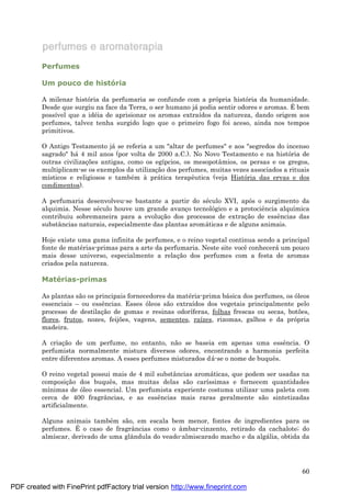 60
Perfumes
Um pouco de história
A milenar história da perfumaria se confunde com a própria história da humanidade.
Desde que surgiu na face da Terra, o ser humano já podia sentir odores e aromas. É bem
possível que a idé ia de aprisionar os aromas extraídos da natureza, dando origem aos
perfumes, talvez tenha surgido logo que o primeiro fogo foi aceso, ainda nos tempos
primitivos.
O Antigo Testamento já se referia a um "altar de perfumes" e aos "segredos do incenso
sagrado" há 4 mil anos (por volta de 2000 a.C.). No Novo Testamento e na história de
outras civilizaç ões antigas, como os egípcios, os mesopotâmios, os persas e os gregos,
multiplicam-se os exemplos da utilizaç ão dos perfumes, muitas vezes associados a rituais
místicos e religiosos e també m à prá tica terapêutica (veja História das ervas e dos
condimentos).
A perfumaria desenvolveu-se bastante a partir do sé culo XVI, após o surgimento da
alquimia. Nesse sé culo houve um grande avanç o tecnológico e a protociência alquímica
contribuiu sobremaneira para a evoluç ão dos processos de extraç ão de essências das
substâncias naturais, especialmente das plantas aromá ticas e de alguns animais.
Hoje existe uma gama infinita de perfumes, e o reino vegetal continua sendo a principal
fonte de maté rias-primas para a arte da perfumaria. Neste site você conhecerá um pouco
mais desse universo, especialmente a relaç ão dos perfumes com a festa de aromas
criados pela natureza.
Maté rias-primas
As plantas são os principais fornecedores da maté ria-prima bá sica dos perfumes, os óleos
essenciais – ou essências. Esses óleos são extraídos dos vegetais principalmente pelo
processo de destilaç ão de gomas e resinas odoríferas, folhas frescas ou secas, botões,
flores, frutos, nozes, feijões, vagens, sementes, raízes, rizomas, galhos e da própria
madeira.
A criaç ão de um perfume, no entanto, não se baseia em apenas uma essência. O
perfumista normalmente mistura diversos odores, encontrando a harmonia perfeita
entre diferentes aromas. A esses perfumes misturados dá -se o nome de buquês.
O reino vegetal possui mais de 4 mil substâncias aromá ticas, que podem ser usadas na
composiç ão dos buquês, mas muitas delas são caríssimas e fornecem quantidades
mínimas de óleo essencial. Um perfumista experiente costuma utilizar uma paleta com
cerca de 400 fragrâncias, e as essências mais raras geralmente são sintetizadas
artificialmente.
Alguns animais també m são, em escala bem menor, fontes de ingredientes para os
perfumes. É o caso de fragrâncias como o âmbar-cinzento, retirado da cachalote; do
almíscar, derivado de uma glândula do veado-almiscarado macho e da algá lia, obtida da
PDF created with FinePrint pdfFactory trial version http://www.fineprint.com
 