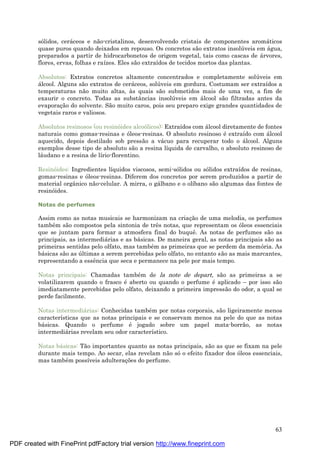 63
sólidos, cerá ceos e não-cristalinos, desenvolvendo cristais de componentes aromá ticos
quase puros quando deixados em repouso. Os concretos são extratos insolú veis em á gua,
preparados a partir de hidrocarbonetos de origem vegetal, tais como cascas de á rvores,
flores, ervas, folhas e raízes. Eles são extraídos de tecidos mortos das plantas.
Absolutos: Extratos concretos altamente concentrados e completamente solú veis em
á lcool. Alguns são extratos de cerá ceos, solú veis em gordura. Costumam ser extraídos a
temperaturas não muito altas, às quais são submetidos mais de uma vez, a fim de
exaurir o concreto. Todas as substâncias insolú veis em á lcool são filtradas antes da
evaporaç ão do solvente. São muito caros, pois seu preparo exige grandes quantidades de
vegetais raros e valiosos.
Absolutos resinosos (ou resinóides alcoólicos): Extraídos com á lcool diretamente de fontes
naturais como gomas-resinas e óleos-resinas. O absoluto resinoso é extraído com á lcool
aquecido, depois destilado sob pressão a vá cuo para recuperar todo o á lcool. Alguns
exemplos desse tipo de absoluto são a resina líquida de carvalho, o absoluto resinoso de
lá udano e a resina de lírio-florentino.
Resinóides: Ingredientes líquidos viscosos, semi-sólidos ou sólidos extraídos de resinas,
gomas-resinas e óleos-resinas. Diferem dos concretos por serem produzidos a partir de
material orgânico não-celular. A mirra, o gá lbano e o olíbano são algumas das fontes de
resinóides.
Notas de perfumes
Assim como as notas musicais se harmonizam na criaç ão de uma melodia, os perfumes
també m são compostos pela sintonia de três notas, que representam os óleos essenciais
que se juntam para formar a atmosfera final do buquê. As notas de perfumes são as
principais, as intermediá rias e as bá sicas. De maneira geral, as notas principais são as
primeiras sentidas pelo olfato, mas també m as primeiras que se perdem da memória. As
bá sicas são as ú ltimas a serem percebidas pelo olfato, no entanto são as mais marcantes,
representando a essência que seca e permanece na pele por mais tempo.
Notas principais: Chamadas també m de la note de depart, são as primeiras a se
volatilizarem quando o frasco é aberto ou quando o perfume é aplicado – por isso são
imediatamente percebidas pelo olfato, deixando a primeira impressão do odor, a qual se
perde facilmente.
Notas intermediá rias: Conhecidas també m por notas corporais, são ligeiramente menos
características que as notas principais e se conservam menos na pele do que as notas
bá sicas. Quando o perfume é jogado sobre um papel mata-borrão, as notas
intermediá rias revelam seu odor característico.
Notas bá sicas: Tão importantes quanto as notas principais, são as que se fixam na pele
durante mais tempo. Ao secar, elas revelam não sóo efeito fixador dos óleos essenciais,
mas també m possíveis adulteraç ões do perfume.
PDF created with FinePrint pdfFactory trial version http://www.fineprint.com
 