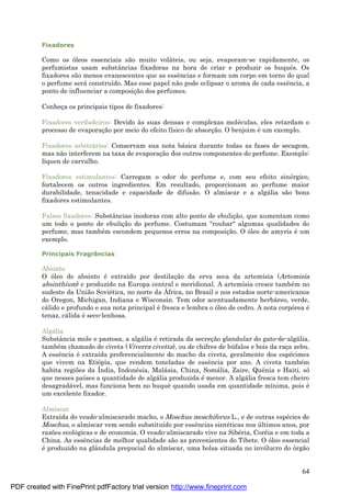64
Fixadores
Como os óleos essenciais são muito volá teis, ou seja, evaporam-se rapidamente, os
perfumistas usam substâncias fixadoras na hora de criar e produzir os buquês. Os
fixadores são menos evanescentes que as essências e formam um corpo em torno do qual
o perfume será construído. Mas esse papel não pode eclipsar o aroma de cada essência, a
ponto de influenciar a composiç ão dos perfumes.
Conheç a os principais tipos de fixadores:
Fixadores verdadeiros: Devido às suas densas e complexas molé culas, eles retardam o
processo de evaporaç ão por meio do efeito físico de absorç ão. O benjoim é um exemplo.
Fixadores arbitrá rios: Conservam sua nota bá sica durante todas as fases de secagem,
mas não interferem na taxa de evaporaç ão dos outros componentes do perfume. Exemplo:
líquen de carvalho.
Fixadores estimulantes: Carregam o odor do perfume e, com seu efeito siné rgico,
fortalecem os outros ingredientes. Em resultado, proporcionam ao perfume maior
durabilidade, tenacidade e capacidade de difusão. O almíscar e a algá lia são bons
fixadores estimulantes.
Falsos fixadores: Substâncias inodoras com alto ponto de ebuliç ão, que aumentam como
um todo o ponto de ebuliç ão do perfume. Costumam "roubar" algumas qualidades do
perfume, mas també m escondem pequenos erros na composiç ão. O óleo de amyris é um
exemplo.
Principais Fragrâncias
Absinto
O óleo de absinto é extraído por destilaç ão da erva seca da artemísia (Artemisia
absinthium) e produzido na Europa central e meridional. A artemísia cresce també m no
sudeste da União Sovié tica, no norte da Á frica, no Brasil e nos estados norte-americanos
do Oregon, Michigan, Indiana e Wisconsin. Tem odor acentuadamente herbá reo, verde,
cá lido e profundo e sua nota principal é fresca e lembra o óleo de cedro. A nota corpórea é
tenaz, cá lida é seco-lenhosa.
Algá lia
Substância mole e pastosa, a algá lia é retirada da secreç ão glandular do gato-de-algá lia,
també m chamado de civeta (Viverra civetta), ou de chifres de bú falos e bois da raç a zebu.
A essência é extraída preferencialmente do macho da civeta, geralmente dos espé cimes
que vivem na Etiópia, que rendem toneladas de essência por ano. A civeta també m
habita regiões da Índia, Indoné sia, Malá sia, China, Somá lia, Zaire, Quênia e Haiti, só
que nesses países a quantidade de algá lia produzida é menor. A algá lia fresca tem cheiro
desagradá vel, mas funciona bem no buquê quando usada em quantidade mínima, pois é
um excelente fixador.
Almíscar
Extraída do veado-almiscarado macho, o Moschus moschiferus L., e de outras espé cies de
Moschus, o almíscar vem sendo substituído por essências sinté ticas nos ú ltimos anos, por
razões ecológicas e de economia. O veado-almiscarado vive na Sibé ria, Coré ia e em toda a
China. As essências de melhor qualidade são as provenientes do Tibete. O óleo essencial
é produzido na glândula prepucial do almíscar, uma bolsa situada no invólucro do órgão
PDF created with FinePrint pdfFactory trial version http://www.fineprint.com
 
