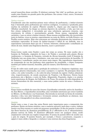 65
sexual masculino desse cervídeo. O almíscar costuma "dar vida" ao perfume, por isso é
usado como fixador em grande parte dos perfumes. Seu aroma é doce, suave, levemente
animal e persistente.
Âmbar-cinzento
Considerado uma das maté rias-primas mais valiosas da perfumaria, o âmbar-cinzento
hoje é boicotado pelos perfumistas por motivos ecológicos. A essência é produzida pelos
machos da cachalote de espé cie Phiseter catadon L., depois que eles ingerem lulas
(Elodone moschatta). Ao chegar ao sistema digestivo da cachalote, a lula, que tem um
bico córneo indigerível, é circundada por uma substância agressora cinzenta, cujo
crescimento de cé lulas é anormalmente grande. Dessa massa, regurgitada pela
cachalote, é que se extrai o âmbar-cinzento. Essas massas semidigeridas são encontradas
junto às baleias, vivas ou mortas, especialmente na costa da Á frica, no Golfo Pé rsico e no
Pacífico austro-asiá tico. Hoje elas costumam ser coletadas diretamente dos intestinos de
cachalotes capturadas. O aroma do âmbar-cinzento é difícil de ser definido, mas os
especialistas costumam dizer que ele é "terroso, bolorento, almiscarado e semelhante ao
cheiro do mar, dando uma fragrância discreta, suave e penetrante".
Benjoim
Goma-resina usada como fixador e para dar corpo ao aroma. Os mais usados são o
benjoim da Tailândia, originá rio de Laos e de Tonkin e secretado pela planta Styrax
tonkinensis, e o benjoim de Sumatra, retirado da Styrax benzoides craib. O benjoim da
Tailândia tem um aroma doce e balsâmico, com uma nota característica de baunilha. O
de Sumatra é semelhante, poré m um pouco mais á spero. São ingredientes importantes
na composiç ão de um dos perfumes mais populares da atualidade, o chipre (composto
també m por âmbar-cinzento, baunilha, grão de cumaru, lírio-florentino e rosa).
Cedro
O tipo de cedro mais usado para a produç ão de essências é o Juniperus virginiana, mas
há outros gêneros relacionados, tais como o junípero e o cipreste. Os principais óleos de
cedro, o de cedro-vermelho e o de cedro-do-atlas (retirado da espé cie Cedrus atlantica),
vêm, respectivamente, do estado americano da Virgínia e do Marrocos. Outros locais
produtores são o Quênia, o norte da Índia, Afeganistão, Paquistão, Japão e os estados
norte-americanos do Oregon, da Califórnia e do Texas. Os aromas de cedro dependem da
á rvore fornecedora do óleo essencial, e suas notas podem variar de secas e lenhosas a
animais.
Estoraque
Goma-resina recolhida da casca das á rvores Liquidambar orientalis, nativa da Anatólia e
da Á sia Menor, e Liquidambar styraciflua, uma variedade americana que cresce també m
no Mé xico, em Honduras e na Guatemala. Encontrada no mercado na forma de resinóide,
absoluto e óleo, tem odor balsâmico e levemente animal, semelhante ao almíscar, mas
seu cheiro é desagradá vel em altas concentraç ões.
Jasmim
Assim como a rosa, é uma das notas florais mais importantes para a composiç ão dos
perfumes. Existe em forma sinté tica, mas a essência natural é mais doce e suave, embora
mostre sua forç a mesmo se usado em pequenas quantidades. O óleo de jasmim é extraído
das flores brancas do Jasminun grandiflorum, do J. officinalis ou do J. odorantissimun,
plantas nativas da Índia. O Jasminun officinalis cresce em qualquer clima, sendo
amplamente cultivado nas regiões temperadas. O aroma do jasmim difere de acordo com
o país de origem. O jasmim francês, por exemplo, é fresco e penetrante, enquanto o
egípcio é mais cá lido e lânguido e o italiano é uma mistura das duas fragrâncias.
PDF created with FinePrint pdfFactory trial version http://www.fineprint.com
 