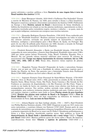 3
pastor calvinista e escritor, publicou o livro Narrativa de uma viagem feita à terra do
Brasil també m dita Amé rica (1578).
1638-1644 – Jorge Marcgrave (alemão, 1610-1644) e Guilherme Piso (holandês): Vieram
a convite de Maurício de Nassau, em 1638, para estudar a fauna e a flora brasileiras.
Marcgrave construiu o primeiro observatório astronômico da Amé rica (1639). Publicaram
na Europa o livro História natural do Brasil e descreveram de forma detalhada os
há bitos dos brasileiros em relaç ão ao uso das plantas medicinais, especialmente os chá s e
ungü entos receitados pelos curandeiros negros, mulatos e caboclos — os quais, mais do
que os pajé s indígenas, ensinaram aos europeus suas receitas naturais.
1783-1792 – Alexandre Rodrigues Ferreira (brasileiro, 1756-1815): Ficou conhecido pelo
cognome de "Humboldt brasileiro". Realizou extensas investigaç ões em todos os ramos
das ciências naturais, enviando um grande nú mero de manuscritos e espé cimes
botânicos, zoológicos e mineralógicos para o Real Museu da Ajuda, em Portugal. Boa
parte de sua obra foi pilhada pelos franceses em 1808, durante a invasão de Portugal
pelas tropas de Junot, marechal do exé rcito de Napoleão.
1800 – Friedrich Heinrich Alexander, o Barão von Humboldt (alemão, 1769-1859): Na
companhia de outro naturalista, o francês Aimé Bonpland, Humboldt viajou entre 1799 e
1804 por vá rios países latinos (Venezuela, Cuba, Brasil, Colômbia, Equador, Peru e
Mé xico). Na sua jornada coletou material suficiente para escrever 30 volumes da
monumental obra Voyage aux ré gions é quinoxiales du nouveau continent, fait en 1799,
1800, 1801, 1802, 1803 et 1804. Nessa obra, descreve vá rias espé cies de plantas
brasileiras.
1816-1821 – Hyppolyte Taunay (francês): Preparador do barão e naturalista Georges
Cuvier, veio ao país em 1816 com a finalidade de coletar espé cimes vegetais para o
Jardin des Plantes, de Paris. Em parceria com o historiador francês Jean Ferdinand
Denis (1798-1890), publicou um livro sobre o Brasil, em 1822.
1816-1822 – Augustin Franç ois Cé sar Provenç al de Saint-Hilaire (francês, 1779-1853):
Botânico, ficou no Brasil entre 1816 e 1822, percorrendo os estados do Rio de Janeiro,
Espírito Santo, Minas Gerais, Goiá s, São Paulo, Santa Catarina e Rio Grande do Sul.
Conheceu as nascentes do Jequitinhonha e do São Francisco até Rio Claro. Viajou a
cavalo ou em lombo de burro, em caminhos muitas vezes abertos com facão por seus
acompanhantes escravos. Nos sertões, acabou servindo como mé dico para diversas
comunidades, pois conheceu inú meras plantas medicinais pelo país. Coletou cerca de 7
mil espé cies vegetais e publicou mais tarde os livros Plantas usuais do povo brasileiro
(1824), História das plantas mais notá veis do Brasil e do Paraguai (1824) e Flora do
Brasil Meridional (1825), obras até hoje consultadas na biblioteca de botânica da
Universidade de Paris. Leia um texto de Saint-Hilaire.
1817-1835 – Johann-Baptist von Spix (zoólogo alemão, 1781 — 1827) e Karl Friedrich
von Phillip Martius (botânico alemão, 1794-1868): Chegaram ao país em 1817, junto com
outro naturalista, o austríaco Johann von Natterer (1787-1843). Faziam parte de uma
comissão de naturalistas que acompanhou a duquesa Leopoldina d’Á ustria, que se tornou
a primeira imperatriz do Brasil ao se casar com D. Pedro I. Estudaram profundamente a
fauna e a flora brasileira, descobrindo espé cies novas. Spix publicou os livros O
desenvolvimento do Brasil desde o descobrimento até o nosso tempo (1821) e Viagem
pelo Brasil (1823-1831). Martius publicou quase dez livros sobre o Brasil. De botânica,
especificamente, foram dois: Gê neros e espé cies de palmeiras (1823-1832) e a
PDF created with FinePrint pdfFactory trial version http://www.fineprint.com
 