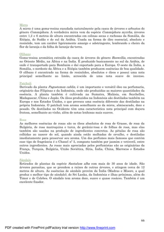 66
Mirra
A mirra é uma goma-resina exsudada naturalmente pela casca de á rvores e arbustos do
gênero Commiphora. A verdadeira mirra vem da espé cie Commiphora myrrha, á rvores
entre 1,2 e 6 metros de altura encontradas em colinas secas e rochosas da Somá lia, da
Etiópia, do Sudão e do sul da Ará bia. Usada na forma de óleo essencial, absoluto e
resinóide, tem um cará ter ligeiramente amargo e adstringente, lembrando o cheiro da
flor de laranja e da folha de laranja-da-terra.
Olíbano
Goma-resina aromá tica extraída da casca de á rvores do gênero Boswellia, encontradas
no Oriente Mé dio, na Á frica e na Índia. É produzido basicamente no sul da Ará bia, de
onde é transportado para Bombaim e daí exportado para a Europa. O oeste da Índia, a
Somá lia, o nordeste da Á frica e a Etiópia també m produzem essências de boa qualidade.
O olíbano é encontrado na forma de resinóides, absolutos e óleos e possui uma nota
principal semelhante ao limão, acrescida de uma nota suave de incenso.
Patchuli
Derivado da planta Pagostemon cablin, é um importante e versá til óleo na perfumaria,
originá rio das Filipinas e da Indoné sia, onde são produzidas as maiores quantidades da
essência. A planta també m é cultivada na Sumatra, Malá sia, em Seychelles,
Madagascar, China e Japão. Os óleos produzidos na Indoné sia são destilados també m na
Europa e nos Estados Unidos, o que provoca uma essência diferente das destiladas na
própria Indoné sia. O patchuli tem aroma semelhante ao da mirra, almiscarado, doce e
pesado. Os destilados no Ocidente têm uma característica nota principal com doç ura
frutosa, semelhante ao vinho, alé m de notas lenhosas mais suaves.
Rosa
As melhores essências de rosas são os óleos absolutos de rosa de Grasse, de rosa da
Bulgá ria, de rosa marroquina e turca, de gerânio-rosa e de folhas de rosa, mas elas
també m são usadas na produç ão de ingredientes concretos. As pé talas de rosa são
colhidas ao nascer do sol, quando ainda estão molhadas de orvalho, e destiladas
imediatamente para preservar seu aroma. Um dos perfumes mais famosos que contêm
esse tipo de fragrância é o Chanel nº5, composto també m por jasmim e vetiveril, entre
outros ingredientes. As rosas mais apreciadas pelos perfumistas são as originá rias da
Franç a, Turquia, Bulgá ria, União Sovié tica, Síria, Índia, China, Marrocos e Estados
Unidos.
Sândalo
Retirados de plantas da espé cie Santalum alba com mais de 30 anos de idade. São
á rvores parasitas, que se prendem a raízes de outras á rvores, e atingem cerca de 12
metros de altura. As essências de sândalo provêm da Índia (Madras e Misore, a qual
produz o melhor tipo de sândalo), do Sri Lanka, da Indoné sia e ilhas próximas, alé m do
Timor e de Celebes. O sândalo tem aroma doce, suave e quase rosá ceo. També m é um
excelente fixador.
PDF created with FinePrint pdfFactory trial version http://www.fineprint.com
 