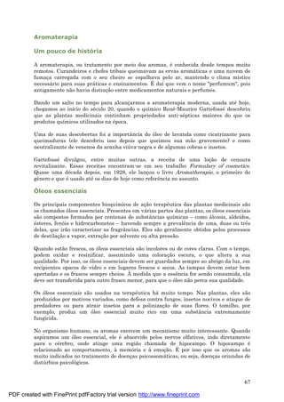67
Aromaterapia
Um pouco de história
A aromaterapia, ou tratamento por meio dos aromas, é conhecida desde tempos muito
remotos. Curandeiros e chefes tribais queimavam as ervas aromá ticas e uma nuvem de
fumaç a carregada com o seu cheiro se espalhava pelo ar, mantendo o clima místico
necessá rio para suas prá ticas e ensinamentos. É daí que vem o nome "perfumum", pois
antigamente não havia distinç ão entre medicamentos naturais e perfumes.
Dando um salto no tempo para alcanç armos a aromaterapia moderna, usada até hoje,
chegamos ao início do sé culo 20, quando o químico René -Maurice Gattefossé descobriu
que as plantas medicinais continham propriedades anti-sé pticas maiores do que os
produtos químicos utilizados na é poca.
Uma de suas descobertas foi a importância do óleo de lavanda como cicatrizante para
queimaduras (ele descobriu isso depois que queimou sua mão gravemente) e como
neutralizante de venenos da aranha viú va-negra e de algumas cobras e insetos.
Gattefossé divulgou, entre muitas outras, a receita de uma loç ão de cenoura
revitalizante. Essas receitas encontram-se em seu trabalho Formulary of cosmetics.
Quase uma dé cada depois, em 1928, ele lanç ou o livro Aromatherapie, o primeiro do
gênero e que é usado até os dias de hoje como referência no assunto.
Ó leos essenciais
Os principais componentes bioquímicos de aç ão terapêutica das plantas medicinais são
os chamados óleos essenciais. Presentes em vá rias partes das plantas, os óleos essenciais
são compostos formados por centenas de substâncias químicas – como á lcoois, aldeídos,
é steres, fenóis e hidrocarbonetos – havendo sempre a prevalência de uma, duas ou três
delas, que irão caracterizar as fragrâncias. Eles são geralmente obtidos pelos processos
de destilaç ão a vapor, extraç ão por solvente ou alta pressão.
Quando estão frescos, os óleos essenciais são incolores ou de cores claras. Com o tempo,
podem oxidar e resinificar, assumindo uma coloraç ão escura, o que altera a sua
qualidade. Por isso, os óleos essenciais devem ser guardados sempre ao abrigo da luz, em
recipientes opacos de vidro e em lugares frescos e secos. As tampas devem estar bem
apertadas e os frascos sempre cheios. À medida que a essência for sendo consumida, ela
deve ser transferida para outro frasco menor, para que o óleo não perca sua qualidade.
Os óleos essenciais são usados na terapêutica há muito tempo. Nas plantas, eles são
produzidos por motivos variados, como defesa contra fungos, insetos nocivos e ataque de
predadores ou para atrair insetos para a polinizaç ão de suas flores. O tomilho, por
exemplo, produz um óleo essencial muito rico em uma substância extremamente
fungicida.
No organismo humano, os aromas exercem um mecanismo muito interessante. Quando
aspiramos um óleo essencial, ele é absorvido pelos nervos olfativos, indo diretamente
para o cé rebro, onde atinge uma região chamada de hipocampo. O hipocampo é
relacionado ao comportamento, à memória e à emoç ão. É por isso que os aromas são
muito indicados no tratamento de doenç as psicossomá ticas, ou seja, doenç as oriundas de
distú rbios psicológicos.
PDF created with FinePrint pdfFactory trial version http://www.fineprint.com
 