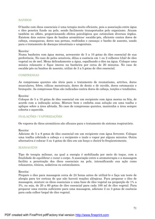 71
BANHOS
O banho com óleos essenciais é uma terapia muito eficiente, pois a associaç ão entre á gua
e óleo penetra fundo na pele, sendo facilmente transportados pelo organismo. Atuam
també m no olfato, proporcionando efeitos psicológicos que estimulam diversos órgãos.
Existem dois outros tipos de banhos aromá ticos: escalda-pé s, eficiente contra dores de
cabeç a, enxaquecas, dores nas pernas, resfriados e cansaç o; e banho de assento, usado
para o tratamento de doenç as intestinais e urogenitais.
Receita:
Numa banheira com á gua morna, acrescente de 5 a 10 gotas do óleo essencial de sua
preferência. No caso de peles sensíveis, dilua a essência em 1 ou 2 colheres (chá ) de óleo
vegetal ou de mel. Mexa delicadamente a á gua, espalhando o óleo na á gua. Coloque uma
mú sica relaxante e fique imerso na banheira por cerca de 20 minutos. No caso de
escalda-pé s ou banhos de assento, utilize de 3 a 5 gotas de óleo essencial.
COMPRESSAS
As compressas quentes são ú teis para o tratamento de reumatismo, artrites, dores
musculares, febre, cólicas menstruais, dores de dente e de ouvido, dores estomacais e
bronquite. As compressas frias são indicadas contra dores de cabeç a, torç ões e tendinites.
Receita:
Coloque de 5 a 10 gotas de óleo essencial em um recipiente com á gua morna ou fria, de
acordo com a indicaç ão acima. Misture bem e embeba essa soluç ão em uma toalha e
aplique sobre a á rea afetada. No caso de compressas quentes, mantenha a á rea sempre
coberta e aquecida.
INALAÇÕES / VAPORIZAÇÕES
Os vapores de óleos aromá ticos são eficazes para o tratamento do sistema respiratório.
Receita:
Adicione de 5 a 8 gotas de óleo essencial em um recipiente com á gua fervente. Coloque
uma toalha cobrindo a cabeç a e o recipiente e inale o vapor por alguns minutos. Outra
alternativa é colocar 3 ou 4 gotas de óleo em um lenç o e cheirá -lo freqü entemente.
MASSAGENS
Tipo de terapia milenar, na qual a energia é mobilizada por meio do toque, com a
finalidade de equilibrar e curar o corpo. A associaç ão entre a aromaterapia e a massagem
facilita a penetraç ão dos óleos essenciais na pele, intensificando sua aç ão como
relaxantes, tônicos, sedativos ou estimulantes.
Receita:
Prepare o óleo para massagem cerca de 24 horas antes de utilizá -lo e faç a um teste de
alergia para ter certeza de que não haverá reaç ões alé rgicas. Para preparar o óleo de
massagem, misture os óleos essenciais a uma base de óleo vegetal na proporç ão de 1% a
3%, ou seja, de 20 a 60 gotas de óleo essencial para cada 100 ml de óleo vegetal. Para
preparar uma receita suficiente para uma massagem, adicione 2 ou 3 gotas de essência
para cada colher (sopa) de óleo vegetal.
PDF created with FinePrint pdfFactory trial version http://www.fineprint.com
 