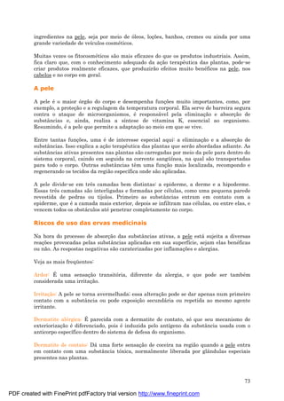 73
ingredientes na pele, seja por meio de óleos, loç ões, banhos, cremes ou ainda por uma
grande variedade de veículos cosmé ticos.
Muitas vezes os fitocosmé ticos são mais eficazes do que os produtos industriais. Assim,
fica claro que, com o conhecimento adequado da aç ão terapêutica das plantas, pode-se
criar produtos realmente eficazes, que produzirão efeitos muito bené ficos na pele, nos
cabelos e no corpo em geral.
A pele
A pele é o maior órgão do corpo e desempenha funç ões muito importantes, como, por
exemplo, a proteç ão e a regulagem da temperatura corporal. Ela serve de barreira segura
contra o ataque de microorganismos, é responsá vel pela eliminaç ão e absorç ão de
substâncias e, ainda, realiza a síntese de vitamina K, essencial ao organismo.
Resumindo, é a pele que permite a adaptaç ão ao meio em que se vive.
Entre tantas funç ões, uma é de interesse especial aqui: a eliminaç ão e a absorç ão de
substâncias. Isso explica a aç ão terapêutica das plantas que serão abordadas adiante. As
substâncias ativas presentes nas plantas são carregadas por meio da pele para dentro do
sistema corporal, caindo em seguida na corrente sangü ínea, na qual são transportadas
para todo o corpo. Outras substâncias têm uma funç ão mais localizada, recompondo e
regenerando os tecidos da região específica onde são aplicadas.
A pele divide-se em três camadas bem distintas: a epiderme, a derme e a hipoderme.
Essas três camadas são interligadas e formadas por cé lulas, como uma pequena parede
revestida de pedras ou tijolos. Primeiro as substâncias entram em contato com a
epiderme, que é a camada mais exterior, depois se infiltram nas cé lulas, ou entre elas, e
vencem todos os obstá culos até penetrar completamente no corpo.
Riscos de uso das ervas medicinais
Na hora do processo de absorç ão das substâncias ativas, a pele está sujeita a diversas
reaç ões provocadas pelas substâncias aplicadas em sua superfície, sejam elas bené ficas
ou não. As respostas negativas são caraterizadas por inflamaç ões e alergias.
Veja as mais freqü entes:
Ardor: É uma sensaç ão transitória, diferente da alergia, e que pode ser també m
considerada uma irritaç ão.
Irritaç ão: A pele se torna avermelhada; essa alteraç ão pode se dar apenas num primeiro
contato com a substância ou pode exposiç ão secundá ria ou repetida ao mesmo agente
irritante.
Dermatite alé rgica: É parecida com a dermatite de contato, sóque seu mecanismo de
exteriorizaç ão é diferenciado, pois é induzida pelo antígeno da substância usada com o
anticorpo específico dentro do sistema de defesa do organismo.
Dermatite de contato: Dá uma forte sensaç ão de coceira na região quando a pele entra
em contato com uma substância tóxica, normalmente liberada por glândulas especiais
presentes nas plantas.
PDF created with FinePrint pdfFactory trial version http://www.fineprint.com
 