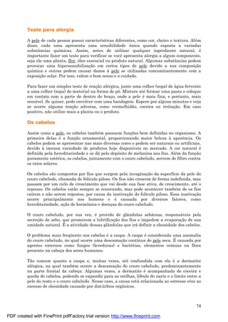 74
Teste para alergia
A pele de cada pessoa possui características diferentes, como cor, cheiro e textura. Alé m
disso, cada uma apresenta uma sensibilidade ú nica quando exposta a variadas
substâncias químicas. Assim, antes de utilizar qualquer ingrediente natural, é
importante fazer um teste para verificar se você apresenta alergia a algum componente,
seja ele uma planta, flor, óleo essencial ou produto natural. Algumas substâncias podem
provocar uma hipersensibilizaç ão em certos tipos de pele devido a sua composiç ão
química e outras podem causar danos à pele se utilizadas concomitantemente com a
exposiç ão solar. Por isso, valem o bom senso e o cuidado.
Para fazer um simples teste de reaç ão alé rgica, junte uma colher (sopa) de á gua fervente
a uma colher (sopa) do material na forma de pó. Misture até formar uma pasta e coloque
em contato com a parte de dentro do braç o, onde a pele é mais fina, e portanto, mais
sensível. Se quiser, pode envolver com uma bandagem. Espere por alguns minutos e veja
se ocorre alguma reaç ão adversa, como vermelhidão, coceira ou irritaç ão. Em caso
positivo, não utilize mais a planta ou o produto.
Os cabelos
Assim como a pele, os cabelos també m possuem funç ões bem definidas no organismo. A
primeira delas é a funç ão ornamental, proporcionando maior beleza à aparência. Os
cabelos podem se apresentar nas mais diversas cores e podem ser naturais ou artificiais,
devido à imensa variedade de produtos hoje disponíveis no mercado. A cor natural é
definida pela hereditariedade e se dá pelo depósito de melanina nos fios. Alé m da funç ão
puramente esté tica, os cabelos, juntamente com o couro cabeludo, servem de filtro contra
os raios solares.
Os cabelos são compostos por fios que surgem pela invaginaç ão da superfície da pele do
couro cabeludo, chamada de folículo piloso. Os fios não crescem de forma indefinida, mas
passam por um ciclo de crescimento que vai desde sua fase ativa, de crescimento, até o
repouso. Os cabelos estão sempre se renovando, mas pode acontecer també m de os fios
caírem e não serem repostos, por causa da inativaç ão do folículo piloso. Essa inativaç ão
ocorre principalmente nos homens e é causada por diversos fatores, como
hereditariedade, aç ão de hormônios e doenç as do couro cabeludo.
O couro cabeludo, por sua vez, é provido de glândulas sebá ceas, responsá veis pela
secreç ão de sebo, que promovem a lubrificaç ão dos fios e impedem a evaporaç ão de sua
umidade natural. É a atividade dessas glândulas que irá definir a oleosidade dos cabelos.
O problema mais freqü ente nos cabelos é a caspa. A caspa é considerada uma anomalia
do couro cabeludo, no qual ocorre uma descamaç ão contínua de pele seca. É causada por
agentes externos como fungos (leveduras) e bacté rias, elementos comuns na flora
presente na cabeç a dos seres humanos.
Tão comum quanto a caspa e, muitas vezes, até confundida com ela é a dermatite
alé rgica, na qual també m ocorre a descamaç ão do couro cabeludo, predominantemente
na parte frontal da cabeç a. Algumas vezes, a dermatite é acompanhada de coceira e
queda de cabelos, podendo se expandir para as orelhas, lóbulo do nariz e o limite entre a
pele do rosto e o couro cabeludo. Nesse caso, a causa está relacionada ao estresse e/ou ao
excesso de oleosidade causado por distú rbios orgânicos.
PDF created with FinePrint pdfFactory trial version http://www.fineprint.com
 