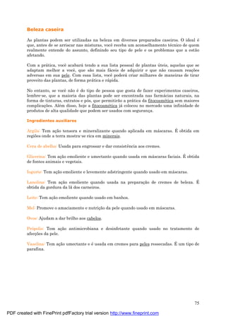 75
Beleza caseira
As plantas podem ser utilizadas na beleza em diversos preparados caseiros. O ideal é
que, antes de se arriscar nas misturas, você receba um aconselhamento té cnico de quem
realmente entende do assunto, definindo seu tipo de pele e os problemas que a estão
afetando.
Com a prá tica, você acabará tendo a sua lista pessoal de plantas ú teis, aquelas que se
adaptam melhor a você, que são mais fá ceis de adquirir e que não causam reaç ões
adversas em sua pele. Com essa lista, você poderá criar milhares de maneiras de tirar
proveito das plantas, de forma prá tica e rá pida.
No entanto, se você não é do tipo de pessoa que gosta de fazer experimentos caseiros,
lembre-se, que a maioria das plantas pode ser encontrada nas farmá cias naturais, na
forma de tinturas, extratos e pós, que permitirão a prá tica da fitocosmé tica sem maiores
complicaç ões. Alé m disso, hoje a fitocosmé tica já colocou no mercado uma infinidade de
produtos de alta qualidade que podem ser usados com seguranç a.
Ingredientes auxiliares
Argila: Tem aç ão tensora e mineralizante quando aplicada em má scaras. É obtida em
regiões onde a terra mostra-se rica em minerais.
Cera de abelha: Usada para engrossar e dar consistência aos cremes.
Glicerina: Tem aç ão emoliente e umectante quando usada em má scaras faciais. É obtida
de fontes animais e vegetais.
Iogurte: Tem aç ão emoliente e levemente adstringente quando usado em má scaras.
Lanolina: Tem aç ão emoliente quando usada na preparaç ão de cremes de beleza. É
obtida da gordura da lã dos carneiros.
Leite: Tem aç ão emoliente quando usado em banhos.
Mel: Promove o amaciamento e nutriç ão da pele quando usado em má scaras.
Ovos: Ajudam a dar brilho aos cabelos.
Própolis: Tem aç ão antimicrobiana e desinfetante quando usado no tratamento de
afecç ões da pele.
Vaselina: Tem aç ão umectante e é usada em cremes para peles ressecadas. É um tipo de
parafina.
PDF created with FinePrint pdfFactory trial version http://www.fineprint.com
 