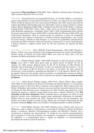 4
monumental Flora brasiliense (1840-1868). Spix e Martius voltaram para a Europa em
1820, enquanto Natterer ficou até 1835.
1822-1829 – Georg Heinrich von Langsdorff (alemão, 1774-1852): Mé dico e naturalista,
passou pela primeira vez pelo litoral brasileiro em 1803, em viagem de circunavegaç ão.
Voltou ao Rio de Janeiro em 1813, como cônsul da Rú ssia. Em 1824, iniciou uma sé rie de
viagens pelo Brasil patrocinadas pelo czar Alexandre I, para as quais contratou o artista
Johann Moritz Rugendas (1802-1859), o biólogo Georg Freyriss (1789-1825) e o botânico
Ludwig Riedel (1790-1861). Entre 1824 e 1825, esteve na província de Minas Gerais,
onde Rugendas abandonou a expediç ão. Entre 1825 e 1829, acompanhado pelos artistas
franceses Aimé -Adrien Taunay (1803-1828) e Antoine Hercule Florence (1804-1879), que
substituíram Rugendas, alé m do mesmo grupo de cientistas, o barão de Langsdorff
empreendeu uma viagem ao Amazonas. A viagem terminou tragicamente, com a morte
do jovem Taunay, afogado no Rio Guaporé , e a loucura de Langsdorff, aparentemente
provocada por febres tropicais. Alé m dos desenhos e manuscritos, o acervo remetido para
a Rú ssia durante a viagem incluía cerca de 100 mil amostras de espé cies da flora
tropical.
1825-1830 e 1835-1880 – Peter Wilhelm Lund (dinamarquês, 1801-1880): Estudou a
fauna e a flora, mas suas pesquisas eram predominantemente de ordem paleontológica.
Decidiu morar no Brasil, em Lagoa Santa (MG), por causa do clima, pois o frio das
margens do Bá ltico prejudicava sua saú de.
1832-1836 – Charles Darwin (inglês, 1809-1882): Viajando ao redor do mundo a bordo do
Beagle, entre 1831 e 1836, ficou pouco mais de quatro meses no Brasil. Na ida da
viagem, em 1832, passou algumas horas do dia 20 de fevereiro na Ilha Fernão de
Noronha (atual Fernando de Noronha), 18 dias em Salvador (29 de fevereiro a 18 de
març o) e três meses no Rio de Janeiro (4 de abril a 5 de julho). Na volta, percorreu
novamente a costa brasileira, passando por Salvador (1°a 5 de agosto) e Recife (12 a 19
de agosto). Apesar de não poupar críticas à misé ria e à condiç ão dos escravos no Brasil,
Darwin fez um relato emocionado sobre as florestas da Amé rica. Leia um trecho do relato
de Darwin.
1848-1859 – Alfred Russel Wallace (inglês, 1823-1913) e Henry Walter Bates (inglês,
1825-1892): Co-descobridores da Teoria da Evoluç ão, de Charles Darwin, os naturalistas
chegaram juntos ao Pará em 1848 e tomaram rumos diferentes. Bates seguiu pelos rios
Negro e Solimões, onde estudou a fauna e um pouco da flora, morando durante oito anos
no vilarejo de Tefé . Retornou para a Inglaterra em 1859, levando uma coleç ão de 14.712
espé cies de animais e vegetais, muitas delas novas para a ciência. Publicou o livro The
naturalist on the river Amazonas (1863), traduzido para o português em 1944, no qual
descreve muitas ervas medicinais usadas pelas populaç ões ribeirinhas do Solimões.
Wallace ficou no país somente até 1852, viajando por outros rios da Amazônia, mas
perdeu sua valiosa coleç ão na saída do país, depois que seu brigue (embarcaç ão de dois
mastros), chamado Helen, sofreu um incêndio e naufragou próximo à cidade de Belé m.
1852-1897 – Fritz Mü ller (alemão, 1821-1897): Emigrou para o Brasil, indo morar em
Blumenau, onde se dedicou à agricultura e à descriç ão de inú meras espé cies de plantas,
peixes e crustá ceos. Manteve correspondência assídua com Haeckel e Darwin, que o
considerava "o príncipe dos observadores". É criador de um conceito importantíssimo
para a gené tica e a teoria da evoluç ão, o da ontogenia: "A ontogenia, ou desenvolvimento
do indivíduo, é a recapitulaç ão breve e rá pida da filogenia, ou desenvolvimento
genealógico da espé cie à qual ele pertence".
PDF created with FinePrint pdfFactory trial version http://www.fineprint.com
 