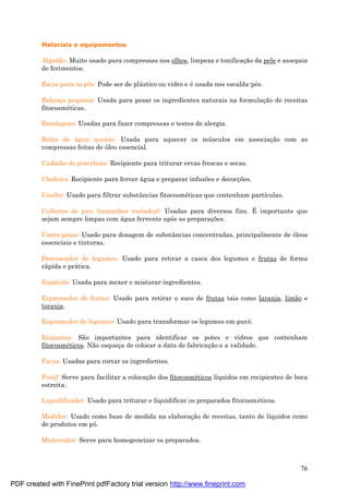 76
Materiais e equipamentos
Algodão: Muito usado para compressas nos olhos, limpeza e tonificaç ão da pele e assepsia
de ferimentos.
Bacia para os pé s: Pode ser de plá stico ou vidro e é usada nos escalda-pé s.
Balanç a pequena: Usada para pesar os ingredientes naturais na formulaç ão de receitas
fitocosmé ticas.
Bandagens: Usadas para fazer compressas e testes de alergia.
Bolsa de á gua quente: Usada para aquecer os mú sculos em associaç ão com as
compressas feitas de óleo essencial.
Cadinho de porcelana: Recipiente para triturar ervas frescas e secas.
Chaleira: Recipiente para ferver á gua e preparar infusões e decocç ões.
Coador: Usado para filtrar substâncias fitocosmé ticas que contenham partículas.
Colheres de pau (tamanhos variados): Usadas para diversos fins. É importante que
sejam sempre limpas com á gua fervente após as preparaç ões.
Conta-gotas: Usado para dosagem de substâncias concentradas, principalmente de óleos
essenciais e tinturas.
Descascador de legumes: Usado para retirar a casca dos legumes e frutas de forma
rá pida e prá tica.
Espá tula: Usada para mexer e misturar ingredientes.
Espremedor de frutas: Usado para retirar o suco de frutas tais como laranja, limão e
toranja.
Espremedor de legumes: Usado para transformar os legumes em purê.
Etiquetas: São importantes para identificar os potes e vidros que contenham
fitocosmé ticos. Não esqueç a de colocar a data de fabricaç ão e a validade.
Facas: Usadas para cortar os ingredientes.
Funil: Serve para facilitar a colocaç ão dos fitocosmé ticos líquidos em recipientes de boca
estreita.
Liquidificador: Usado para triturar e liquidificar os preparados fitocosmé ticos.
Medidor: Usado como base de medida na elaboraç ão de receitas, tanto de líquidos como
de produtos em pó.
Misturador: Serve para homogeneizar os preparados.
PDF created with FinePrint pdfFactory trial version http://www.fineprint.com
 